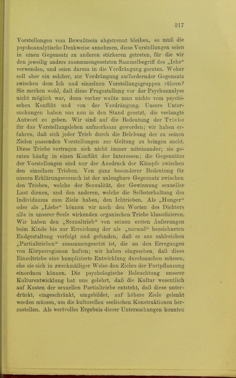 Vorstellungen vom Bewußtsein abgetrennt bleiben, so muß die psychoanalytische Denkweise annehmen, diese Vorstellungen seien in einen Gegensatz zu anderen stärkeren getreten, für die wir den jeweilig anders zusammengesetzten Sammelbegriff des „Ichs verwenden, und seien darum in die Verdrängung geraten. Woher soll aber ein solcher, zur Verdrängung auffordernder Gegensatz zwischen dem Ich und einzelnen Vorstellungsgruppen rühren? Sie merken wohl, daß diese Fragestellung vor der Psychoanalyse nicht möglich war, denn vorher wußte man nichts vom psychi- schen Konflikt und von der Verdrängung. Unsere Unter- suchungen haben uns nun in den Stand gesetzt, die verlangte Antwort zu geben. Wir sind auf die Bedeutung der Triebe für das Vorstellungsleben aufmerksam geworden; wir haben er- fahren, daß sich jeder Trieb durch die Belebung der zu seinen Zielen passenden Vorstellungen zur Geltung zu bringen sucht. Diese Triebe vertragen sich nicht immer miteinander; sie ge- raten häufig in einen Konflikt der Interessen; die Gegensätze der Vorstellungen sind nur der Ausdruck der Kämpfe zwischen den einzelnen Trieben. Von ganz besonderer Bedeutung für unsern Erklärungsversuch ist der unleugbare Gegensatz zwischen den Trieben, welche der Sexualität, der Gewinnung sexueller Lust dienen, und den anderen, welche die Selbsterhaltung des Individuums zum Ziele haben, den Ichtrieben. Als „Hunger oder als „Liebe können wir nach den Worten des Dichters alle in unserer Seele wirkenden organischen Triebe klassifizieren. Wir haben den „Sexualtrieb von seinen ersten Äußerungen beim Kinde bis zur Erreichung der als „normal bezeichneten Endgestaltung verfolgt und gefunden, daß er aus zahlreichen „Partialtrieben zusammengesetzt ist, die an den Erregungen von Körperregionen haften; wir haben eingesehen, daß diese Einzeltriebe eine komplizierte Entwicklung durchmachen müssen, ehe sie sich in zweckmäßiger Weise den Zielen der Fortpflanzung einordnen können. Die psychologische Beleuchtung unserer Kulturentwicklung hat uns gelehrt, daß die Kultur wesentlich auf Kosten der sexuellen Partialtriebe entsteht, daß diese unter- drückt, eingeschränkt, umgebildet, auf höhere Ziele gelenkt werden müssen, um die kulturellen seelischen Konstruktionen her- zustellen. Als wertvolles Ergebnis dieser Untersuchungen konnten