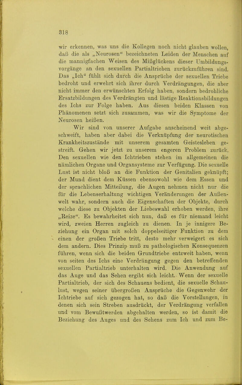 ■wir erkennen, was uns die Kollegen noch nicht glauhen wollen, daß die als „Neurosen bezeichneten Leiden der Menschen auf die mannigfachen Weisen des Mißglückens dieser Umbildungs- vorgänge an den sexuellen Partialtrieben zurückzuführen sind. Das „Ich fühlt sich durch die Ansprüche der sexuellen Triebe bedroht und erwehrt sich ihrer durch Verdrängungen, die aber nicht immer den erwünschten Erfolg haben, sondern bedrohliche Ersatzbildungen des Verdrängten und lästige Reaktionsbildungen des Ichs zur Folge haben. Aus diesen beiden Klassen von Phänomenen setzt sich zusammen, was wir die Symptome der Neurosen heißen. Wir sind von unserer Aufgabe anscheinend weit abge- schweift, haben aber dabei die Verknüpfung der neurotischen Krankheitszustände mit unserem gesamten Geistesleben ge- streift. Grehen wir jetzt zu unserem engeren Problem zurück. Den sexuellen wie den Ichtrieben stehen im allgemeinen die nämlichen Organe und Organsysteme zur Verfügung. Die sexuelle Lust ist nicht bloß an die Funktion der Genitalien geknüpft; der Mund dient dem Küssen ebensowohl wie dem Essen und der sprachlichen Mitteilung, die Augen nehmen nicht nur die für die Lebenserhaltung wichtigen Verändeningen der Außen- welt wahr, sondern auch die Eigenschaften der Objekte, durch welche diese zu Objekten der Liebeswahl erhoben werden, ihre „Reize. Es bewahrheitet sich nun, daß es für niemand leicht wird, zweien Herren zugleich zu dienen. In je innigere Be- ziehung ein Organ mit solch doppelseitiger Funktion zu dem einen der großen Triebe tritt, desto mehr verweigert es sich dem andern. Dies Prinzip muß zu pathologischen Konsequenzen führen, wenn sich die beiden Grundtriebe entzweit haben, wenn von selten des Ichs eine Verdrängung gegen den betreffenden sexuellen Partialtrieb unterhalten wird. Die Anwendung auf das Auge und das Sehen ergibt sich leicht. Wenn der sexuelle Partialtrieb, der sich des Schauens bedient, die sexuelle Schau- lust, wegen seiner übergroßen Ansprüche die Gegenwehr der Ichtriebe auf sich gezogen hat, so daß die Vorstellungen, in denen sich sein Streben ausdrückt, der Verdrängung verfallen und vom Bewußtwerden abgehalten werden, so ist damit die Beziehung des Auges und des Sehens zum Ich und zum Be-