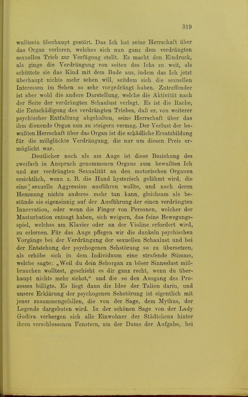 wußtsein überhaupt gestört. Das Ich hat seine Herrschaft über das Organ verloren, welches sich nun ganz dem verdrängten sexuellen Trieb zur Verfügung stellt. Es macht den Eindruck, als ginge die Verdrängung von Seiten des Ichs zu weit, als schüttete sie das Kind mit dem Bade aus, indem das Ich jetzt überhaupt nichts mehr sehen will, seitdem sich die sexuellen Interessen im Sehen so sehr vorgedrängt haben. Zutreffender ist aber wohl die andere Darstellung, welche die Aktivität nach der Seite der verdrängten Schaulust verlegt. Es ist die Rache, die Entschädigung des verdrängten Triebes, daß er, von weiterer psychischer Entfaltung abgehalten, seine Herrschaft über das ihm dienende Organ nun zu steigern vermag. Der Verlust der be- wußten Herrschaft über das Organ ist die schädliche Ersatzbildung für die mißglückte Verdrängung, die nur um diesen Preis er- möglicht war. Deutlicher noch als am Auge ist diese Beziehung des zweifach in Anspruch genommenen Organs zum bewußten Ich und zur verdrängten Sexualität an den motorischen Organen ersichtlich, wenn z. B. die Hand hysterisch gelähmt wird, die eine ^ sexuelle Aggression ausführen wollte, und nach deren Hemmung nichts anderes mehr tun kann, gleichsam als be- stünde sie eigensinnig auf der Ausführung der einen verdrängten Innervation, oder wenn die Finger von Personen, welcher der Masturbation entsagt haben, sich weigern, das feine Bewegungs- spiel, welches am Klavier oder an der VioUne erfordert wird, zu erlernen. Für das Auge pflegen wir die dunkeln psychischen Vorgänge bei der Verdrängung der sexuellen Schaulust und bei der Entstehung der psychogenen Sehstörung so zu übersetzen, als erhöbe sich in dem Individuum eine strafende Stimme, welche sagte: „Weil du dein Sehorgan zu böser Sinneslust miß- brauchen wolltest, geschieht es dir ganz recht, wenn du über- haupt nichts mehr siehst, und die so den Ausgang des Pro- zesses billigte. Es liegt dann die Idee der Talion darin, und unsere Erklärung der psychogenen Sehstörung ist eigentlich mit jener zusammengefallen, die von der Sage, dem Mythus, der Legende dargeboten wird. In der schönen Sage von der Lady Godiva verbergen sich alle Einwohner der Städtchens hinter ihren verschlossenen Fenstern, um der Dame der Aufgabe, bei