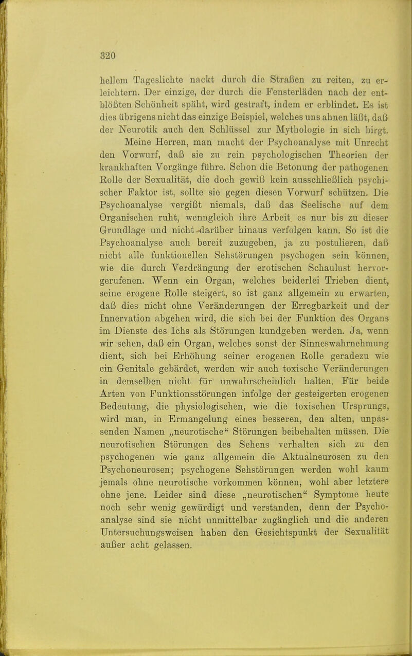 hellem Tageslichte nackt durch die Straßen zu reiten, zu er- leichtern. Der einzige, der durch die Fensterläden nach der ent- blößten Schönheit simht, wird gestraft, indem er erblindet. Es ist dies übrigens nicht das einzige Beispiel, welches uns ahnen läßt, daß der Neurotik auch den Schlüssel zur Mythologie in sich birgt. Meine Herren, man macht der Psychoanalyse mit Unrecht den Vorwurf, daß sie zu rein psychologischen Theorien der krankhaften Vorgänge führe. Schon die Betonung der pathogenen EoUe der Sexualität, die doch gewiß kein ausschließlich psychi- scher Faktor ist, sollte sie gegen diesen Vorwurf schützen. Die Psychoanalyse vergißt niemals, daß das Seelische auf dem Organischen ruht, wenngleich ihre Arbeit^ es nur bis zu dieser Grundlage und nicht-darüber hinaus verfolgen kann. So ist die Psychoanalyse auch bereit zuzugeben, ja zu postulieren, daß nicht alle funktionellen Sehstörungen psychogen sein können, wie die durch Verdrängung der erotischen Schaulust hervor- gerufenen. Wenn ein Organ, welches beiderlei Trieben dient, seine erogene EoUe steigert, so ist ganz allgemein zu erwarten, daß dies nicht ohne Veränderungen der Erregbarkeit und der Innervation abgehen wird, die sich bei der Funktion des Organs im Dienste des Ichs als Störungen kundgeben werden. Ja, wenn wir sehen, daß ein Organ, welches sonst der Sinneswahrnehmung dient, sich bei Erhöhung seiner erogenen Rolle geradezu wie ein Genitale gebärdet, werden wir auch toxische Veränderungen in demselben nicht für unwahrscheinlich halten. Für beide Arten von Funktionsstörungen infolge der gesteigerten erogenen Bedeutung, die physiologischen, wie die toxischen Ursprungs, wird man, in Ermangelung eines besseren, den alten, unpas- senden Namen „neurotische Störungen beibehalten müssen. Die neurotischen Störungen des Sehens verhalten sich zu den psychogenen wie ganz allgemein die Aktualneurosen zu den Psychoneurosen; psychogene Sehstörungen werden wohl kaum jemals ohne neurotische vorkommen können, wohl aber letztere ohne jene. Leider sind diese „neurotischen Symptome heute noch sehr wenig gewürdigt und verstanden, denn der Psycho- analyse sind sie nicht unmittelbar zugänglich und die anderen Untersuchungsweisen haben den Gesichtspunkt der Sexualität außer acht gelassen.