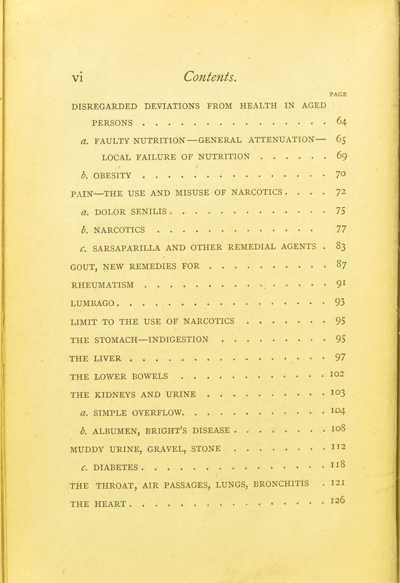 PAGE DISREGARDED DEVIATIONS FROM HEALTH IN AGED PERSONS 64 a. FAULTY NUTRITION — GENERAL ATTENUATION— 65 LOCAL FAILURE OF NUTRITION 69 b. OBESITY 70 PAIN—THE USE AND MISUSE OF NARCOTICS .... 72 a. DOLOR SENILIS 75 b. NARCOTICS 77 C. SARSAPARILLA AND OTHER REMEDIAL AGENTS . 83 GOUT, NEW REMEDIES FOR 87 RHEUMATISM , 91 LUMBAGO • • 93 LIMIT TO THE USE OF NARCOTICS 95 THE STOMACH—INDIGESTION 95 THE LIVER • • • 97 THE LOWER BOWELS 102 THE KIDNEYS AND URINE io3 a. SIMPLE OVERFLOW. ID4 b. ALBUMEN, BRIGHT'S DISEASE IoS MUDDY URINE, GRAVEL, STONE 112 C. DIABETES IlS THE THROAT, AIR PASSAGES, LUNGS, BRONCHITIS . 121