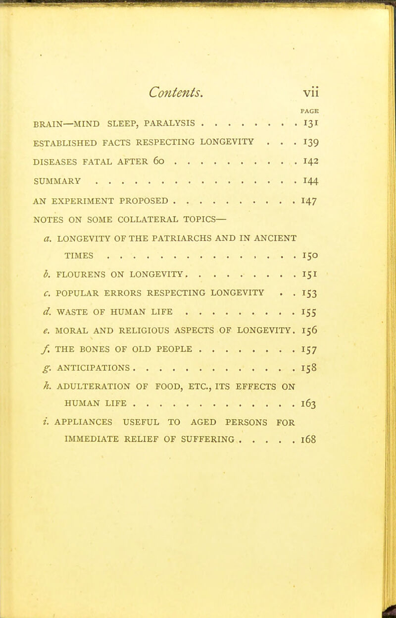 PAGE BRAIN—MIND SLEEP, PARALYSIS 131 ESTABLISHED FACTS RESPECTING LONGEVITY . . . 139 DISEASES FATAL AFTER 60 142 SUMMARY 144 AN EXPERIMENT PROPOSED 147 NOTES ON SOME COLLATERAL TOPICS— a. LONGEVITY OF THE PATRIARCHS AND IN ANCIENT TIMES 150 b. FLOURENS ON LONGEVITY 151 C. POPULAR ERRORS RESPECTING LONGEVITY . . 153 d. WASTE OF HUMAN LIFE 155 e. MORAL AND RELIGIOUS ASPECTS OF LONGEVITY. 156 /. THE BONES OF OLD PEOPLE 157 g. ANTICIPATIONS 158 h. ADULTERATION OF FOOD, ETC., ITS EFFECTS ON HUMAN LIFE 163 t. APPLIANCES USEFUL TO AGED PERSONS FOR IMMEDIATE RELIEF OF SUFFERING 168