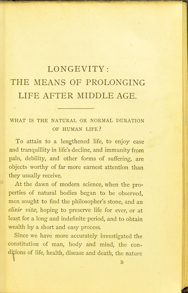 LONGEVITY: THE MEANS OF PROLONGING LIFE AFTER MIDDLE AGE. WHAT IS THE NATURAL OR NORMAL DURATION OF HUMAN LIFE? To attain to a lengthened life, to enjoy ease and tranquillity in life's decline, and immunity from pain, debility, and other forms of suffering, are objects worthy of far more earnest attention than they usually receive. At the dawn of modern science, when the pro- perties of natural bodies began to be observed, men sought to find the philosopher's stone, and an elixir vitce, hoping to preserve life for ever, or at least for a long and indefinite period, and to obtain wealth by a short and easy process. Since we have more accurately investigated the constitution of man, body and mind, the con- ditions of life, health, disease and death, the nature B