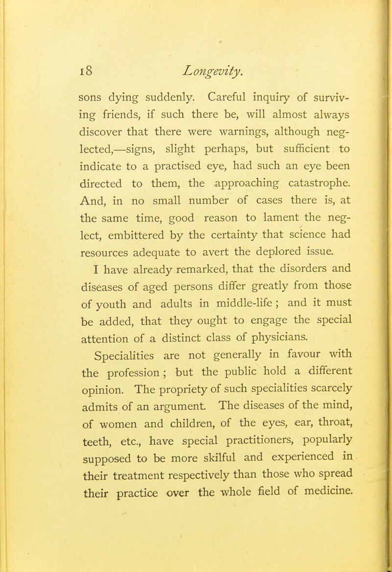 sons dying suddenly. Careful inquiry of surviv- ing friends, if such there be, will almost always discover that there were warnings, although neg- lected,—signs, slight perhaps, but sufficient to indicate to a practised eye, had such an eye been directed to them, the approaching catastrophe. And, in no small number of cases there is, at the same time, good reason to lament the neg- lect, embittered by the certainty that science had resources adequate to avert the deplored issue. I have already remarked, that the disorders and diseases of aged persons differ greatly from those of youth and adults in middle-life; and it must be added, that they ought to engage the special attention of a distinct class of physicians. Specialities are not generally in favour with the profession; but the public hold a different opinion. The propriety of such specialities scarcely admits of an argument. The diseases of the mind, of women and children, of the eyes, ear, throat, teeth, etc., have special practitioners, popularly supposed to be more skilful and experienced in their treatment respectively than those who spread their practice over the whole field of medicine.
