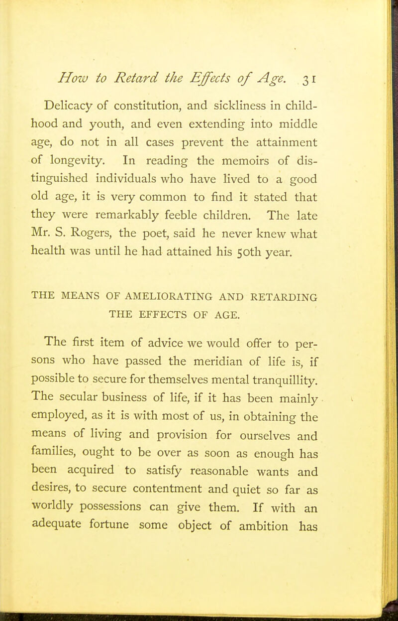 Delicacy of constitution, and sickliness in child- hood and youth, and even extending into middle age, do not in all cases prevent the attainment of longevity. In reading the memoirs of dis- tinguished individuals who have lived to a good old age, it is very common to find it stated that they were remarkably feeble children. The late Mr. S. Rogers, the poet, said he never knew what health was until he had attained his 50th year. THE MEANS OF AMELIORATING AND RETARDING THE EFFECTS OF AGE. The first item of advice we would offer to per- sons who have passed the meridian of life is, if possible to secure for themselves mental tranquillity. The secular business of life, if it has been mainly employed, as it is with most of us, in obtaining the means of living and provision for ourselves and families, ought to be over as soon as enough has been acquired to satisfy reasonable wants and desires, to secure contentment and quiet so far as worldly possessions can give them. If with an adequate fortune some object of ambition has