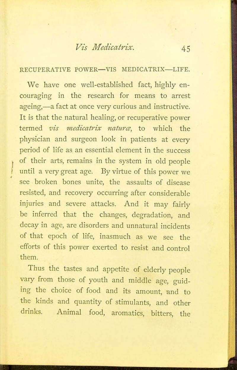 Vis Medicatrix. RECUPERATIVE POWER—VIS MEDICATRIX—LIFE. We have one well-established fact, highly en- couraging in the research for means to arrest ageing,—a fact at once very curious and instructive. It is that the natural healing, or recuperative power termed vis medicatrix natures, to which the physician and surgeon look in patients at every period of life as. an essential element in the success of their arts, remains in the system in old people until a very great age. By virtue of this power we see broken bones unite, the assaults of disease resisted, and recovery occurring after considerable injuries and severe attacks. And it may fairly be inferred that the changes, degradation, and decay in age, are disorders and unnatural incidents of that epoch of life, inasmuch as we see the efforts of this power exerted to resist and control them. Thus the tastes and appetite of elderly people vary from those of youth and middle age, guid- ing the choice of food and its amount, and to the kinds and quantity of stimulants, and other drinks. Animal food, aromatics, bitters, the