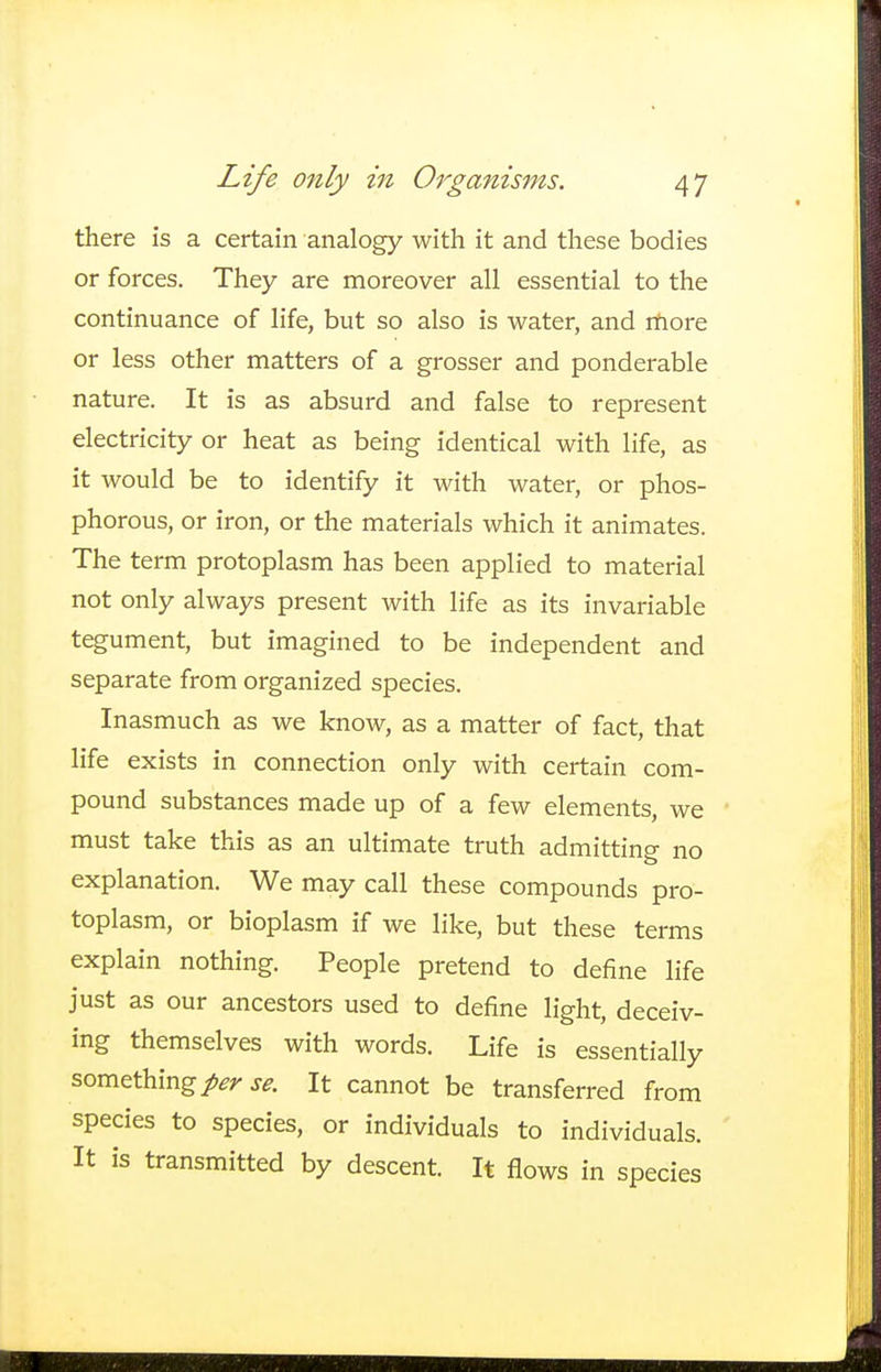 there is a certain analogy with it and these bodies or forces. They are moreover all essential to the continuance of life, but so also is water, and more or less other matters of a grosser and ponderable nature. It is as absurd and false to represent electricity or heat as being identical with life, as it would be to identify it with water, or phos- phorous, or iron, or the materials which it animates. The term protoplasm has been applied to material not only always present with life as its invariable tegument, but imagined to be independent and separate from organized species. Inasmuch as we know, as a matter of fact, that life exists in connection only with certain com- pound substances made up of a few elements, we must take this as an ultimate truth admitting no explanation. We may call these compounds pro- toplasm, or bioplasm if we like, but these terms explain nothing. People pretend to define life just as our ancestors used to define light, deceiv- ing themselves with words. Life is essentially something/^ se. It cannot be transferred from species to species, or individuals to individuals. It is transmitted by descent. It flows in species
