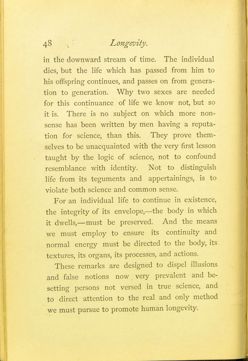 in the downward stream of time. The individual dies, but the life which has passed from him to his offspring continues, and passes on from genera- tion to generation. Why two sexes are needed for this continuance of life we know not, but so it is. There is no subject on which more non- sense has been written by men having a reputa- tion for science, than this. They prove them- selves to be unacquainted with the very first lesson taught by the logic of science, not to confound resemblance with identity. Not to distinguish life from its teguments and appertainings, is to violate both science and common sense. For an individual life to continue in existence, the integrity of its envelope,—the body in which it dwells,—must be preserved. And the means we must employ to ensure its continuity and normal energy must be directed to the body, its textures, its organs, its processes, and actions. These remarks are designed to dispel illusions and false notions now very prevalent and be- setting persons not versed in true science, and to direct attention to the real and only method we must pursue to promote human longevity.