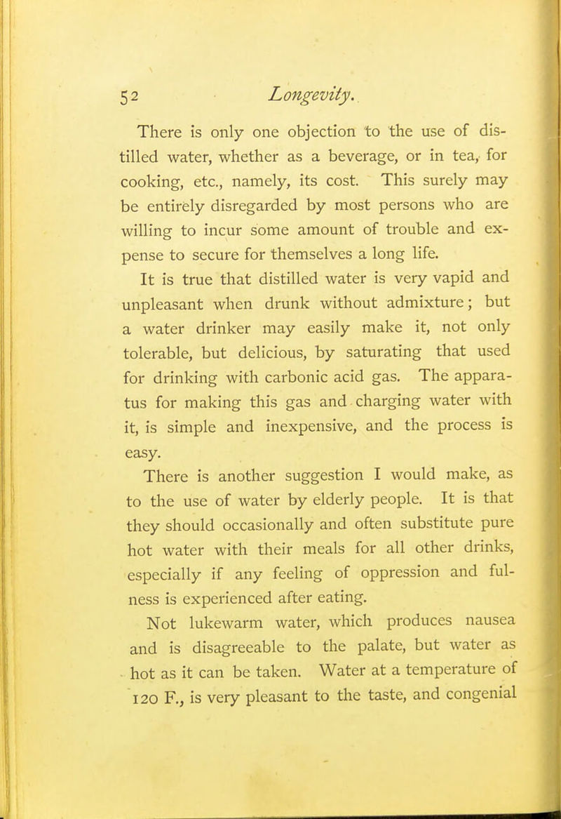 There is only one objection to the use of dis- tilled water, whether as a beverage, or in tea, for cooking, etc., namely, its cost. This surely may be entirely disregarded by most persons who are willing to incur some amount of trouble and ex- pense to secure for themselves a long life. It is true that distilled water is very vapid and unpleasant when drunk without admixture; but a water drinker may easily make it, not only tolerable, but delicious, by saturating that used for drinking with carbonic acid gas. The appara- tus for making this gas and charging water with it, is simple and inexpensive, and the process is easy. There is another suggestion I would make, as to the use of water by elderly people. It is that they should occasionally and often substitute pure hot water with their meals for all other drinks, especially if any feeling of oppression and ful- ness is experienced after eating. Not lukewarm water, which produces nausea and is disagreeable to the palate, but water as hot as it can be taken. Water at a temperature of 120 F., is very pleasant to the taste, and congenial