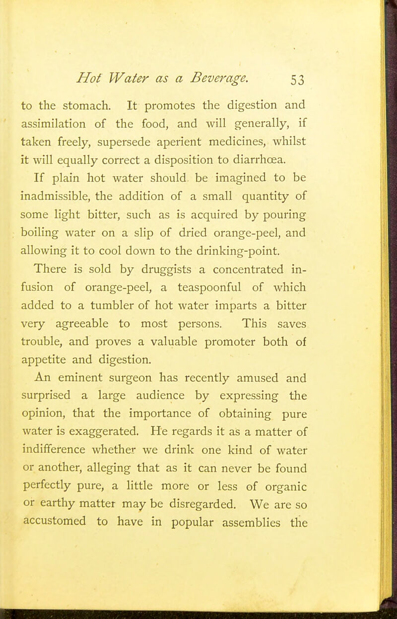 to the stomach. It promotes the digestion and assimilation of the food, and will generally, if taken freely, supersede aperient medicines, whilst it will equally correct a disposition to diarrhoea. If plain hot water should be imagined to be inadmissible, the addition of a small quantity of some light bitter, such as is acquired by pouring boiling water on a slip of dried orange-peel, and allowing it to cool down to the drinking-point. There is sold by druggists a concentrated in- fusion of orange-peel, a teaspoonful of which added to a tumbler of hot water imparts a bitter very agreeable to most persons. This saves trouble, and proves a valuable promoter both of appetite and digestion. An eminent surgeon has recently amused and surprised a large audience by expressing the opinion, that the importance of obtaining pure water is exaggerated. He regards it as a matter of indifference whether we drink one kind of water or another, alleging that as it can never be found perfectly pure, a little more or less of organic or earthy matter may be disregarded. We are so accustomed to have in popular assemblies the