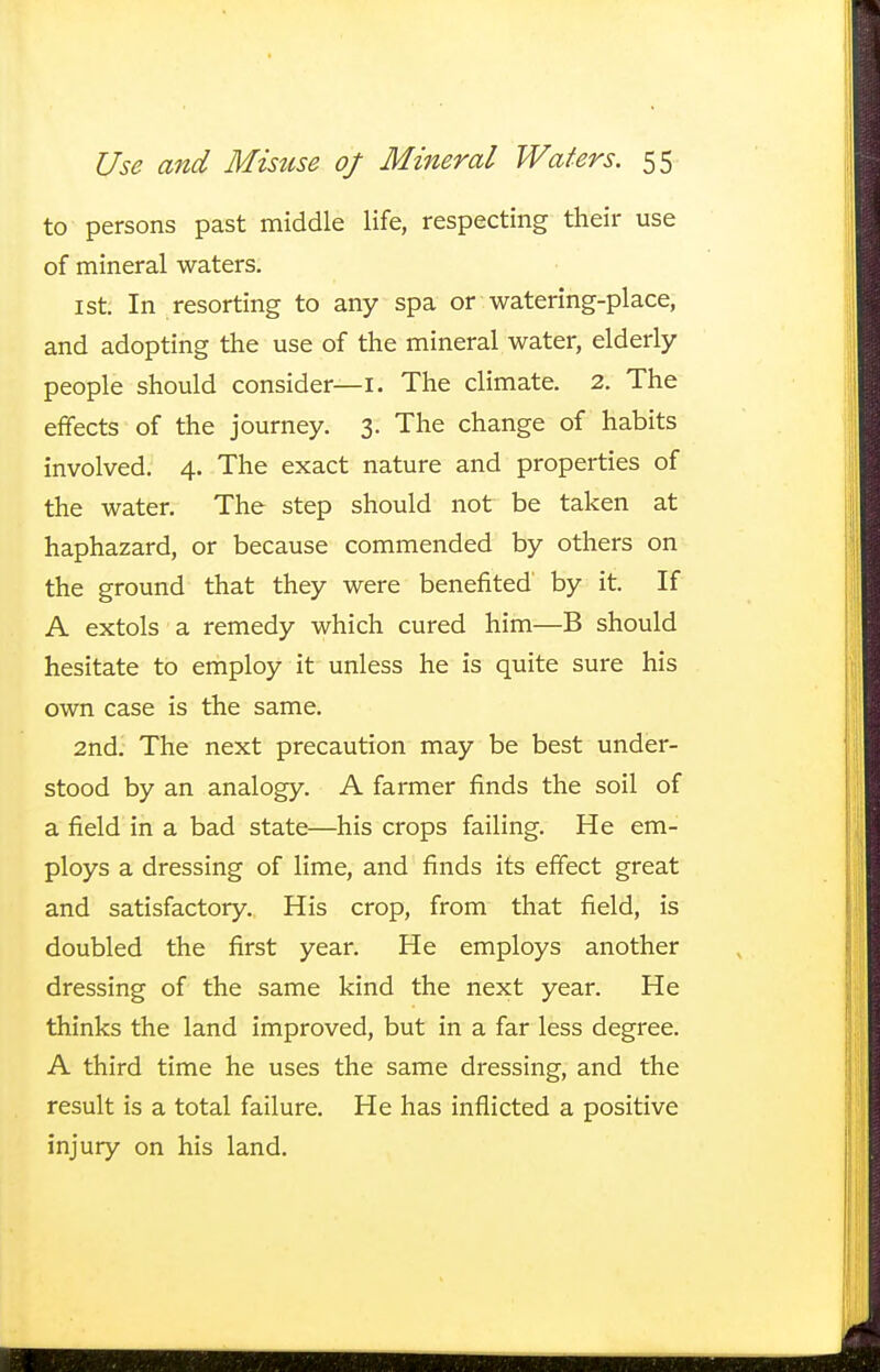 to persons past middle life, respecting their use of mineral waters. 1 st. In resorting to any spa or watering-place, and adopting the use of the mineral water, elderly people should consider—1. The climate. 2. The effects of the journey. 3. The change of habits involved. 4. The exact nature and properties of the water. The step should not be taken at haphazard, or because commended by others on the ground that they were benefited by it. If A extols a remedy which cured him—B should hesitate to employ it unless he is quite sure his own case is the same. 2nd. The next precaution may be best under- stood by an analogy. A farmer finds the soil of a field in a bad state—his crops failing. He em- ploys a dressing of lime, and finds its effect great and satisfactory. His crop, from that field, is doubled the first year. He employs another dressing of the same kind the next year. He thinks the land improved, but in a far less degree. A third time he uses the same dressing, and the result is a total failure. He has inflicted a positive injury on his land.