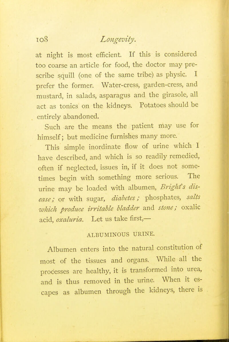 at night is most efficient. If this is considered too coarse an article for food, the doctor may pre- scribe squill (one of the same tribe) as physic. I prefer the former. Water-cress, garden-cress, and mustard, in salads, asparagus and the girasole, all act as tonics on the kidneys. Potatoes should be entirely abandoned. Such are the means the patient may use for himself; but medicine furnishes many more. This simple inordinate flow of urine which I have described, and which is so readily remedied, often if neglected, issues in, if it does not some- times begin with something more serious. The urine may be loaded with albumen, Bright's dis- ease; or with sugar, diabetes; phosphates, salts which produce irritable bladder and stone; oxalic acid, oxaluria. Let us take first,— ALBUMINOUS URINE. Albumen enters into the natural constitution of most of the tissues and organs. While all the processes are healthy, it is transformed into urea, and is thus removed in the urine. When it es- capes as albumen through the kidneys, there is