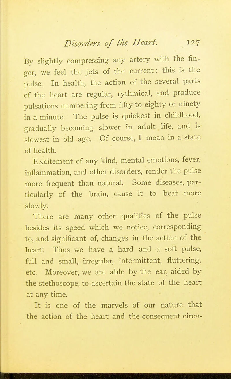 By slightly compressing any artery with the fin- ger, we feel the jets of the current: this is the pulse. In health, the action of the several parts of the heart are regular, rythmical, and produce pulsations numbering from fifty to eighty or ninety in a minute. The pulse is quickest in childhood, gradually becoming slower in adult life, and is slowest in old age. Of course, I mean in a state of health. Excitement of any kind, mental emotions, fever, inflammation, and other disorders, render the pulse more frequent than natural. Some diseases, par- ticularly of the brain, cause it to beat more slowly. There are many other qualities of the pulse besides its speed which we notice, corresponding to, and significant of, changes in the action of the heart. Thus we have a hard and a soft pulse, full and small, irregular, intermittent, fluttering, etc. Moreover, we are able by the ear, aided by the stethoscope, to ascertain the state of the heart at any time. It is one of the marvels of our nature that the action of the heart and the consequent circu-