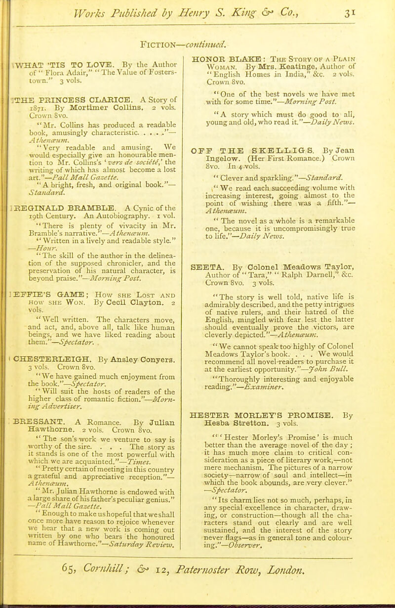 Fiction—continued. ■ WHAT 'TIS TO LOVE. By the Author of  Flora Adair,  The Value of Fosters- town. 3 vols. :THE PRINCESS CLARICE. A Story of 1S71. By Mortimer Collins. 2 vols. Crown Svo. Mr. Collins has produced a readable book, amusingly characteristic. . . . ,— Athen&um. Very readable and amusing. We would especially give an honourable men- tion to Mr. Collins's 'versde societe,' the writing of which has almost become a lost art.—Pall Mall Gazette. A bright, fresh, and original book.— Standard. REGINALD BRAMBLE. A Cynic of the 19th Century. An Autobiography. 1 vol. There is plenty of vivacity in Mr. Bramble's narrative.—A theneeum.  Written in a lively and readable style. —Hour.  The skill of the author in the delinea- tion of the supposed chronicler, and the preservation of his natural character, is beyond praise.—Morning Post. EFFDS'S GAME; How she Lost and how she Won. By Cecil Clayton. 2 vols. Well written. The characters move, and act, and, above all, talk like human beings, and we have liked reading about them.—Spectator. . CHE STERLEIGH. By Ansley Conyers. 3 vols. Crown 8vo. We have gained much enjoyment from the book.—Spectator. Will suit the hosts of readers of the higher class of romantic fiction.—Morn- ing Advertiser. BRESSANT. A Romance. By Julian Hawthorne. 2 vols. Crown 8vo.  The son's work we venture to say is worthy of the sire. . . . The story as it stands is one of the most powerful with which we are acquainted.—Times.  Pretty certain of meeting in this country a grateful and appreciative reception.— Athenteum. Mr. Julian Hawthorne is endowed with a large share of his father's pecul iar genius. —Pall Mall Gazette. Enough to make us hopeful that we shall once more have reason to rejoice whenever we hear that a new work is coming out written by one who bears the honoured name of Hawthorne.—Saturday Review. HONOR BLAKE : Tre Story of a Plain Woman. By Mrs. Keatinge, Author of  English Homes in India, &c. 2 vols. Crown 8vo. One of the best novels we have met with for some time.—Morning Post. A story which must do good to ali, young and old, who read it.—Daily News. OFF THE SKELLIGS. By Jean Ingelow. (Her First Romance.) Crown 8vo. In 4 vols.  Clever and sparkling.—Standard.  We read each succeeding volume with increasing interest, going almost to the point of wishing there was a fifth.— Ath&iueum.  The novel as a whole is a remarkable one, because it is uncompromisingly true to life.—Daily JVezvs. SEETA. By Colonel Meadows Taylor, Author of Tara,  Ralph Darnell, &c. Crown 8vo. 3 vols. The story is well told, native life is admirably described, and the petty intrigues of native rulers, and their hatred of the English, mingled with fear lest the latter should eventually prove the victors, are cleverly depicted.—At/ien&uv:. We cannot speak too highly of Colonel Meadows Taylor's book. . . . We would recommend all novel-readers to purchase it at the earliest opportunity.—John Bull. Thoroughly interesting and enjoyable reading.—Examiner. HESTER MORLET'S PROMISE. By Hesba Stretton. 3 vols. 'Hester Morley's Promise' is much better than the average novel of the day ; it has much more claim to critical con- sideration as a piece of literary work,—not mere mechanism. The pictures of a narrow society—narrow of soul and intellect—in which the book abounds, are very clever. —Spectator. Its charm lies not so much, perhaps, in any special excellence in character, draw- ing, or construction—though all the cha- racters stand out clearly and are well sustained, and the interest of the story never flags—as in general tone and colour- ing.—Observer.