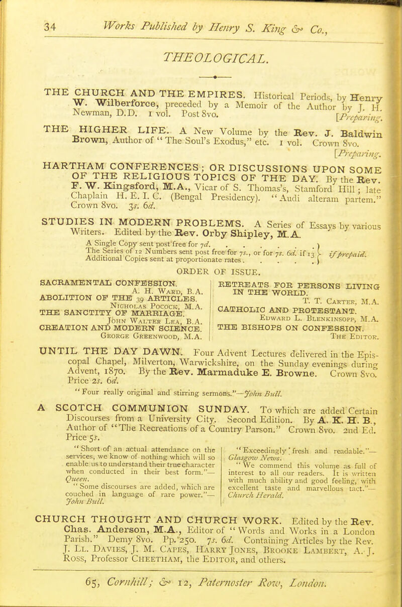THEOLOGICAL. THE wHUwS* £ND THE EMPIRES- Historical Periods, by Henry W. Wilberforce, preceded by a Memoir of the Author by T H Newman, D.D. i vol. Post8vo. [Prcparin'-. THE HIGHER LIFE. A New Volume by Brown, Author of  The Soul's Exodus, etc. the Rev. J. Baldwin I vol. Crown 8vo. \Prcparing. HARTHAM CONFERENCES; OR DISCUSSIONS UPON SOME OF THE RELIGIOUS TOPICS OF THE DAY. By the Rev F. W. Kingsford, M.A., Vicar of S. Thomas's, Stamford Hill: late Chaplain H. E. I. C. (Bengal Presidency). Audi alteram partem. Crown svo. 3j-. 6d. STUDIES IN MODERN PROBLEMS. A Series of Essays by various Writers. Edited by the Rev. Orby Shipley, M.A. A Single Copy sent postfree for yd. \ The Series of 12 Numbers sent post free for 7s., or'for js. (J. if n I iffircMid Additional Copies sent at proportionate rates. . . . .) ORDER OF ISSUE. SACRAMENTAL CONFESSION. A. H. Ward, B.A. ABOLITION OP THE 39 ARTICLES. Nicholas Pocock, M.A. THE SANCTITY OP MARRIAGE. John Walter Lea, B.A. CREATION AND MODERN SCIENCE. George Greenwood, M.A. RETREATS FOR PERSONS LIVING IN THE WORLD. T. T. Carter, M.A. CATHOLIC AND PROTESTANT. Edward L. Blenkinsopp, M.A THE BISHOPS ON CONFESSION. The Editor. UNTIL THE DAY DAWN. Four Advent Lectures delivered in the Epis- copal Chapel, Milverton, Warwickshire, on the Sunday evenings during Advent, 1870. By the Rev. Marmaduke E. Browne. Crown SvcT Price 2s. 6d.  Four really original and stirring sermons.—John Bull. A SCOTCH COMMUNION SUNDAY. To which are added Certain Discourses from a University City. Second Edition. By A. K. H. B., Author of The Recreations of a Country Parson. Crown Svo. 2nd Ed. Price 5J.  Short of an actual attendance on the services, we know of nothing which will so enable us to understand their true character when conducted in their best form.— Queeii.  Some discourses are added, which are couched in language of rare power.— John Bull.  Exceedingly ' fresh and readable.— Glasgow News. We commend this volume as full of interest to all our readers. It is written with much ability and good feeling, with excellent taste and marvellous tact.— Church Herald. CHURCH THOUGHT AND CHURCH WORK. Edited by the Rev. Chas. Anderson, M.A., Editor of  Words and Works in a London Parish. Demy Svo. Pp.'250. p. 6d. Containing Articles by the Rev. f. Ll. Davies, J. M. Capes, Harry Jones, Brooke Lambert, A. J. Ross, Professor Cheetham, the Editor, and others.