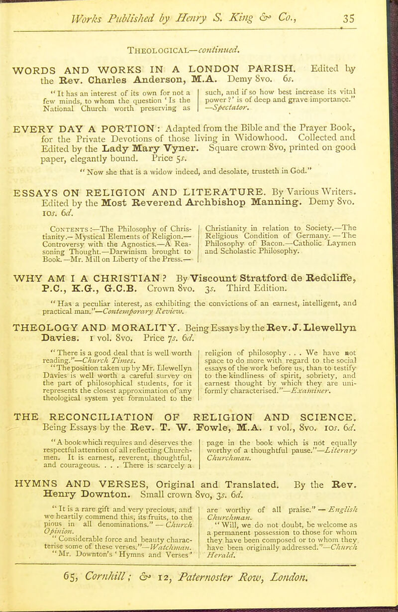 Theological— continued. WORDS AND WORKS IN A LONDON PARISH. Edited by the Rev. Charles Anderson, M. A. Demy Svo. 6s.  It has an interest of its own for not a such, and if so how best increase its vital few minds, to whom the question ' Is the power ?' is of deep and grave importance. National Church worth preserving as —Spectator. EVERY DAY A PORTION : Adapted from the Bible and the Prayer Book, for the Private Devotions of those living in Widowhood. Collected and Edited by the Lady Mary Vyner. Square crown Svo, printed on good paper, elegantly bound. Price $s.  Now she that is a widow indeed, and desolate, trusteth in God. ESSAYS ON RELIGION AND LITERATURE. By Various Writers. Edited by the Most Reverend Archbishop Manning. Demy Svo. 10j. 6d. Contents :—The Philosophy of Chris- Christianity in relation to Society.—The tianity.—Mystical Elements of Religion.— Religious Condition of Germany.—The Controversy with the Agnostics.—A Rea- Philosophy of Bacon.—Catholic Laymen soning Thought.—Darwinism brought to and Scholastic Philosophy. Book. —Mr. Mill on Liberty of the Press.— WHY AM I A CHRISTIAN? By Viscount Stratford de Redclifie, P.C., K.G., G.C.B. Crown 8vo. 3J. Third Edition.  Has a peculiar interest, as exhibiting the convictions of an earnest, intelligent, and practical man.—Contemporary Review. THEOLOGY AND MORALITY. Being Essays by the Rev. J.Llewellyn Davies. i vol. Svo. Price Js. 6d.  There is a good deal that is well worth reading.—Church Times. The position taken up by Mr. Llewellyn Davies is well worth a careful survey on the part of philosophical students, for it represents the closest approximation of any theological system yet formulated to the religion of philosophy . . . We have not space to do more with regard to the social essays of the work before us, than to testify to the kindliness of spirit, sobriety, and earnest thought by which they are uni- formly characterised.—Examiner. THE RECONCILIATION OF RELIGION AND SCIENCE. Being Essays by the Rev. T. W. Fowle, M.A. i vol., Svo. \os. 6d. A book which requires and deserves the page in the book which is not equally respectful attention of all reflecting Church- worthy of a thoughtful pause.—Literary men. It is earnest, reverent, thoughtful, Churchman. and courageous. . . . There is scarcely a HYMNS AND VERSES, Original and Translated. By the Rev. Henry Downton. Small crown Svo, 3^. 6d.  It is a rare gift and very precious, and we heartily commend this, its fruits, to the pious in all denominations. — Church Opinion.  Considerable force and beauty charac- terise some of these verses.—Watcliman. Mr. Downton's ' Hymns and Verses' are worthy of all praise. — English Churchman. Will, we do not doubt, be welcome as a permanent possession to those for whom they have been composed or to whom they have been originally addressed.—Church Herald.