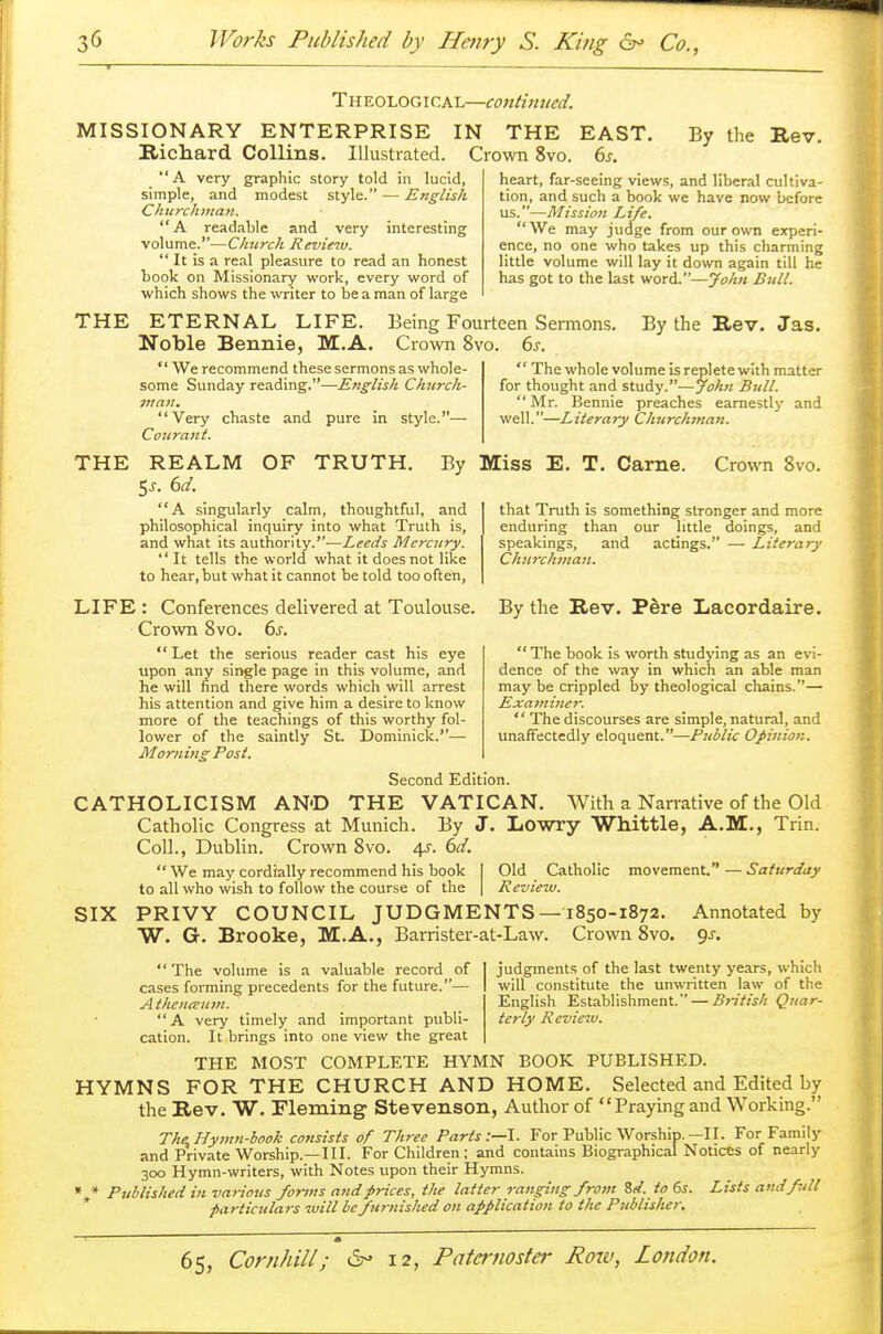 T heolog i cal—continued. MISSIONARY ENTERPRISE IN THE EAST. Richard Collins. Illustrated. Crown 8vo. 6s. By the Rev. A very graphic story told in lucid, simple, and modest style. — English Churchman. A readable and very interesting volume.—Church Revieiu.  It is a real pleasure to read an honest book on Missionary work, every word of which shows the writer to be a man of large heart, far-seeing views, and liberal cultiva- tion, and such a book we have now before us.—Mission Life. We may judge from our own experi- ence, no one who takes up this charming little volume will lay it down again till he has got to the last word.—Jolm Bull. THE ETERNAL LIFE. Noble Bennie, M.A.  We recommend these sermons as whole- some Sunday reading.—English Church- man. Very chaste and pure in style.— Courant. Being Fourteen Sermons. Crown 8vo. 6s. By the Rev. Jas.  The whole volume is replete with matter for thought and study.—John Bull. Mr. Bennie preaches earnestly and well.—Literary Churchman. THE REALM OF TRUTH. By Miss E. T. Came. Crown 8vo. $s. 6d. A singularly calm, thoughtful, and philosophical inquiry into what Truth is, and what its authority.—Leeds Mercury. It tells the world what it does not like to hear, but what it cannot be told too often, LIFE : Conferences delivered at Toulouse. Crown 8vo. 6s.  Let the serious reader cast his eye upon any single page in this volume, and he will find there words which will arrest his attention and give him a desire to know more of the teachings of this worthy fol- lower of the saintly St. Dominick.— Moming Post. Second Edition. CATHOLICISM AND THE VATICAN. With a Narrative of the Old Catholic Congress at Munich. By J. Lowry Whittle, A.M., Trin. Coll., Dublin. Crown 8vo. 4J. 6d.  We may cordially recommend his book I Old Catholic movement. — Saturday to all who wish to follow the course of the | Review. SIX PRIVY COUNCIL JUDGMENTS—1850-1872. Annotated by W. G. Brooke, M.A., Barrister-at-Law. Crown 8vo. gs. that Truth is something stronger and more enduring than our little doings, and speakings, and actings. — Literary Churchman. By the Rev. Pere Lacordaire.  The book is worth studying as an evi- dence of the way in which an able man may be crippled by theological chains.— Examiner.  The discourses are simple, natural, and unaffectedly eloquent.—Public Opinion. judgments of the last twenty years, which will constitute the unwritten law of the English Establishment. — Bj-itis/i Quar- terly Review.  The volume is a valuable record of cases forming precedents for the future.— A thenieum. A very timely and important publi- cation. It brings into one view the great THE MOST COMPLETE HYMN BOOK PUBLISHED. HYMNS FOR THE CHURCH AND HOME. Selected and Edited by the Rev. W. Fleming Stevenson, Author of Praying and Working. The. Hymn-book consists of Three Parts:—I. For Public Worship.—II. For Family and Private Worship.—III. For Children; and contains Biographical Notices of nearly 300 Hymn-writers, with Notes upon their Hymns. * * Published in various forms and prices, the latter ranging from Zd. to 6s. Lists ami full particulars will be furnished on application to the Publisher.