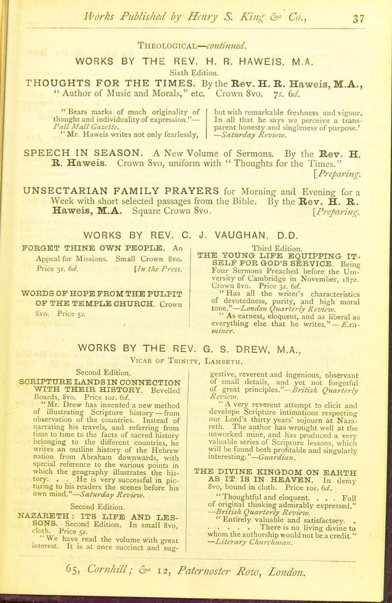 Theological—continued. WORKS BY THE REV. H. R. HAWEIS, M.A. Sixth Edition. THOUGHTS FOR THE TIMES. By the Rev. H. R. Haweis, M.A.,  Author of Music and Morals, etc. Crown 8vo. Js. 6d. Bears marks of much originality of but with remarkable freshness and vigour, thought and individuality of expression.— In all that he says we perceive a trans- Pall Mall Gazette._ parent honesty and singleness of purpose.'  Mr. Haweis writes not only fearlessly, —Saturday Review. SPEECH IN SEASON. A New Volume of Sermons. By the Rev. H. R. Haweis. Crown 8vo, uniform with  Thoughts for the Times. [Preparing. UNSECTARIAN FAMILY PRAYERS for Morning and Evening for a Week with short selected passages from the Bible. By the Rev. H. R. Haweis, M.A. Square Crown 8vo. [Preparins;: WORKS BY REV. C. J. VAUGHAN, D.D. FORGET THINE OWN PEOPLE. An Appeal for Missions. Small Crown 8vo. Price 31. 6d. [In the Press. WORDS OP HOPE PROM THE PULPIT OP THE TEMPLE CHURCH. Crown 8vo. Price 5$. Third Edition. THE YOUNG LIFE EQUIPPING IT- SELF FOR GOD'S SERVICE. Being Four Sermons Preached before the Uni- versity of Cambridge in November, 1872. Crown 8vo. Price 3s. 6it.  Has all the writer's characteristics of devotedness, purity, and high moral tone.—London Quarterly Review.  As earnest, eloquent, and as liberal as everything else that he writes. — Exa- miner. WORKS BY THE REV. G. S. DREW, M.A., Vicar op Trinity, Lambeth. Second Edition. SCRIPTURE LANDS IN CONNECTION WITH THEIR HISTORY. Bevelled Boards, 8vo. Price 10s. 6d. Mr. Drew has invented a new method of illustrating Scripture history — from observation of the countries. Instead of narrating his travels, and referring from time to time to the facts of sacred history belonging to the different countries, he writes an outline history of the Hebrew nation from Abraham downwards, with special reference to the various points in which the geography illustrates the his- tory. . . He is very successful in pic- turing to his readers the scenes before his own mind.—Saturday Review. Second Edition. NAZARETH : ITS LIFE AND LES- SONS. Second Edition. In small 8vo, cloth. Price 5s. We have read the volume with great interest. It is at once succinct and sug- gestive, reverent and ingenious, observant of small details, and yet not forgetful of great principles.—British Quarterly Review.  A very reverent attempt to elicit and develope Scripture intimations respecting our Lord's thirty years' sojourn at Naza- reth. The author has wrought well at the unworked mine, and has produced a very valuable series of Scripture lessons, whicli will be found both profitable and singularly interesting.—Guardian. THE DIVINE KINGDOM ON EARTH AS IT IS IN HEAVEN. In demy 8vo, bound in cloth. Price 10s. 6d.  Thoughtful and eloquent. . . . Full of original thinking admirably expressed. —British Quarterly Review.  Entirely valuable and satisfactory. . There is no living divine to whom the authorship would not be a credit. —Literary Churchman.