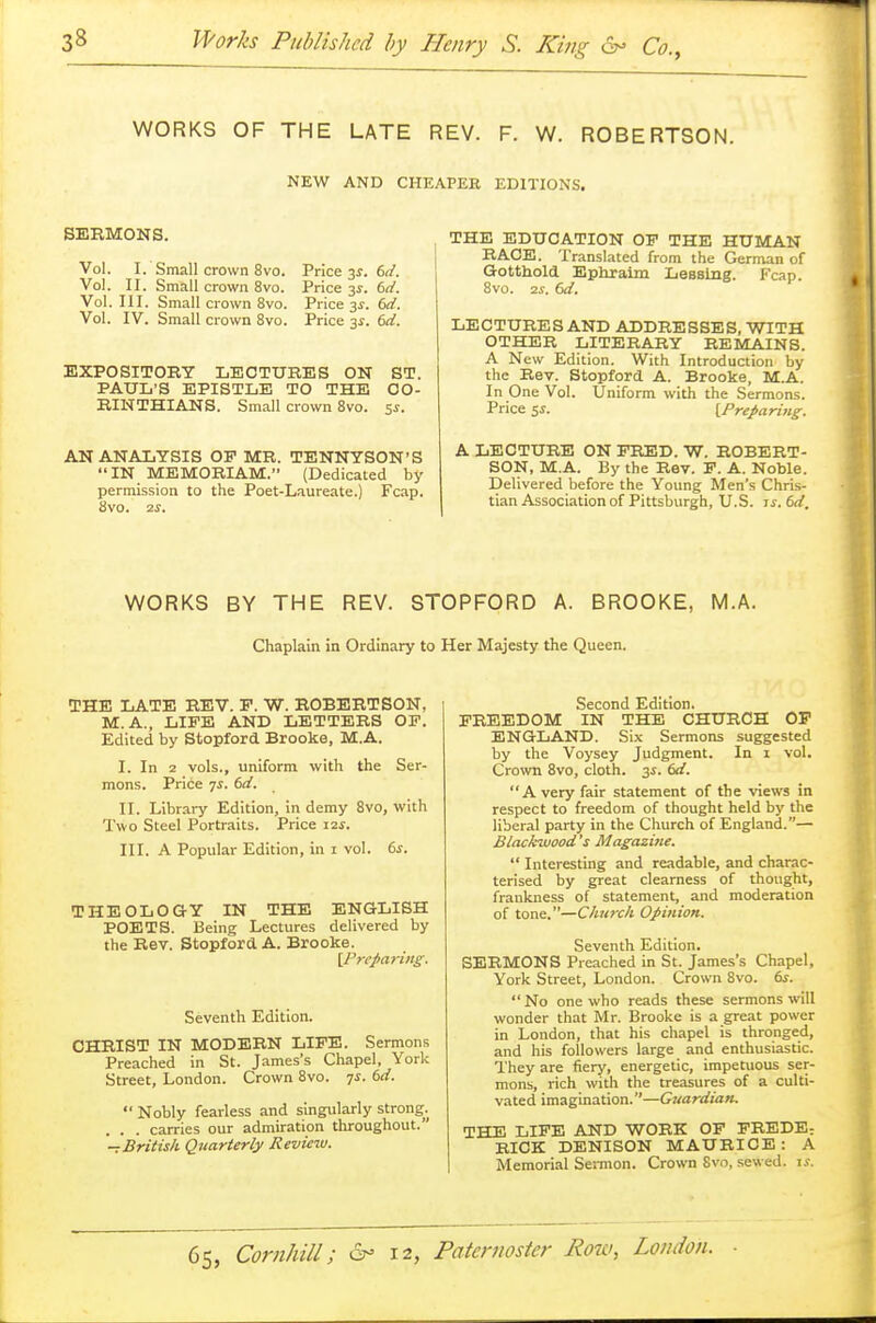 WORKS OF THE LATE REV. F. W. ROBERTSON. NEW AND CHEAPER EDITIONS. SERMONS. Vol. I. Small crown 8vo. Vol. II. Small crown 8vo. Vol. III. Small crown 8vo. Vol. IV. Small crown 8vo. Price 3s. 6d. Price 3s. 6d. Price 3-f. 6d. Price 3.?. 6d. EXPOSITORY LECTURES ON ST. PAUL'S EPISTLE TO THE CO- RINTHIANS. Small crown 8vo. 5s. AN ANALYSIS OP MR. TENNYSON'S IN MEMORIAM. (Dedicated by permission to the Poet-Laureate.) Fcap. 8vo. 2S. THE EDUCATION OP THE HUMAN RACE. Translated from the German of Gotthold Ephraim Leasing. Fcap. 8vo. zs, 6d. LECTURES AND ADDRESSES, WITH OTHER LITERARY REMAINS. A New Edition. With Introduction by the Rev. Stopford A. Brooke, M.A. In One Vol. Uniform with the Sermons. Price 5*. [Preparing. A LECTURE ON PRED. W. ROBERT- SON, M.A. By the Rev. P. A. Noble. Delivered before the Young Men's Chris- tian Association of Pittsburgh, U.S. is. 6d, WORKS BY THE REV. STOPFORD A. BROOKE, M.A. Chaplain in Ordinary to Her Majesty the Queen. THE LATE REV. P. W. ROBERTSON, M.A., LIFE AND LETTERS OP. Edited by Stopford Brooke, M.A. I. In 2 vols., uniform with the Ser- mons. Price 7s. 6d. II. Library Edition, in demy 8vo, with Two Steel Portraits. Price 12s. III. A Popular Edition, in 1 vol. 6s. THEOLOGY IN THE ENGLISH POETS. Being Lectures delivered by the Rev. Stopford A. Brooke. [Preparing, Seventh Edition. CHRIST IN MODERN LIFE. Sermons Preached in St. James's Chapel, York Street, London. Crown 8vo. 7*. 6d.  Nobly fearless and singularly strong. . . . carries our admiration throughout. -t British Quarterly Kevicw. Second Edition. FREEDOM IN THE CHURCH OP ENGLAND. Six Sermons suggested by the Voysey Judgment. In 1 vol. Crown 8vo, cloth. 3s. 6d. A very fair statement of the views in respect to freedom of thought held by the liberal party in the Church of England.— Blackwood's Magazine.  Interesting and readable, and charac- terised by great clearness of thought, frankness of statement, and moderation of tone.—Church Opinion. Seventh Edition. SERMONS Preached in St. James's Chapel, York Street, London. Crown 8vo. 6s. No one who reads these sermons will wonder that Mr. Brooke is a great power in London, that his chapel is thronged, and his followers large and enthusiastic. They are fiery, energetic, impetuous ser- mons, rich with the treasures of a culti- vated imagination.—Guardian. THE LIFE AND WORK OF FREDE; RICK DENISON MAURICE: A Memorial Sermon. Crown Svo, sewed, is.