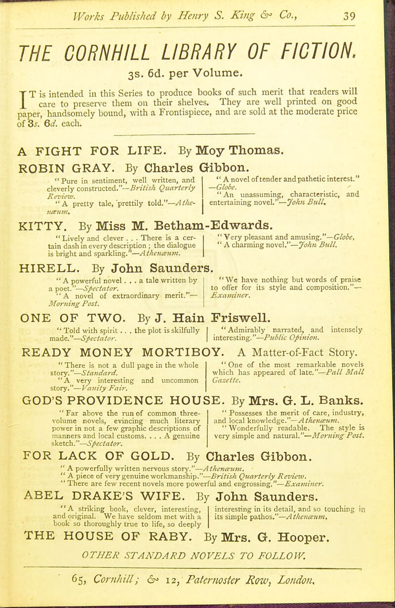 THE CORNHILL LIBRARY OF FICTION. 3s. 6d. per Volume. IT is intended in this Series to produce books of such merit that readers will care to preserve them on their shelves. They are well printed on good paper, handsomely bound, with a Frontispiece, and are sold at the moderate price of Ss. Qd. each. A FIGHT FOR LIFE. By Moy Thomas. ROBIN GRAY. By Charles Gibbon ' Pure in sentiment, well written, and cleverly constructed.—British Quarterly Review. A pretty tale,'prettily told.—A the-  A novel offender and pathetic interest. —Globe. An unassuming, characteristic, and entertaining novel.—John Bull. KITTY. By Miss M. Betham-Edwards.  Lively and clever . . . There is a cer- tain dash in every description ; the dialogue is bright and sparkling.—Athenceum. HIRELL. By John Saunders.  A powerful novel... a tale written by a poet.—Spectator. A novel of extraordinary merit.— Morning Post. 'Very pleasant and amusing.—Globe. ' A charming novel.—John Bull. ' We have nothing but words of praise to offer for its style and composition.— Examiner. ONE OF TWO. '' Told with spirit., made.—Spectator. By J. Hain Friswell the plot is skilfully  Admirably narrated, and interesting.—Public Opinion. intensely READY MONEY MORTIBOY. A Matter-of-Fact Story.  There is not a dull page in the whole story.—Standard. A very interesting and uncommon story.—Vanity Fair. One of the most remarkable novels which has appeared of late.—Pall Mall Gazette. GOD'S PROVIDENCE HOUSE. By Mrs. G. L. Banks.  Far above the run of common three- volume novels, evincing much literary power in not a few graphic descriptions of manners and local customs. ... A genuine sketch.—Spectator.  Possesses the merit of care, industry, and local knowledge.—Athenceum. Wonderfully readable. The style is very simple and natural.—Morning Post. FOR LACK OF GOLD. By Charles Gibbon.  A powerfully written nervous story.—Atkena>um.  A piece of very genuine workmanship.—British Quarterly Review.  There are few recent novels more powerful and engrossing.—Examiner. ABEL DRAKE'S WIFE. By John Saunders. A striking book, clever, interesting, and original. We have seldom met with a book so thoroughly true to life, so deeply interesting in its detail, and so touching in. its simple pathos.—Athenceum. THE HOUSE OF RABY. By Mrs. G. Hooper. OTHER STANDARD NOVELS TO FOLLOW.