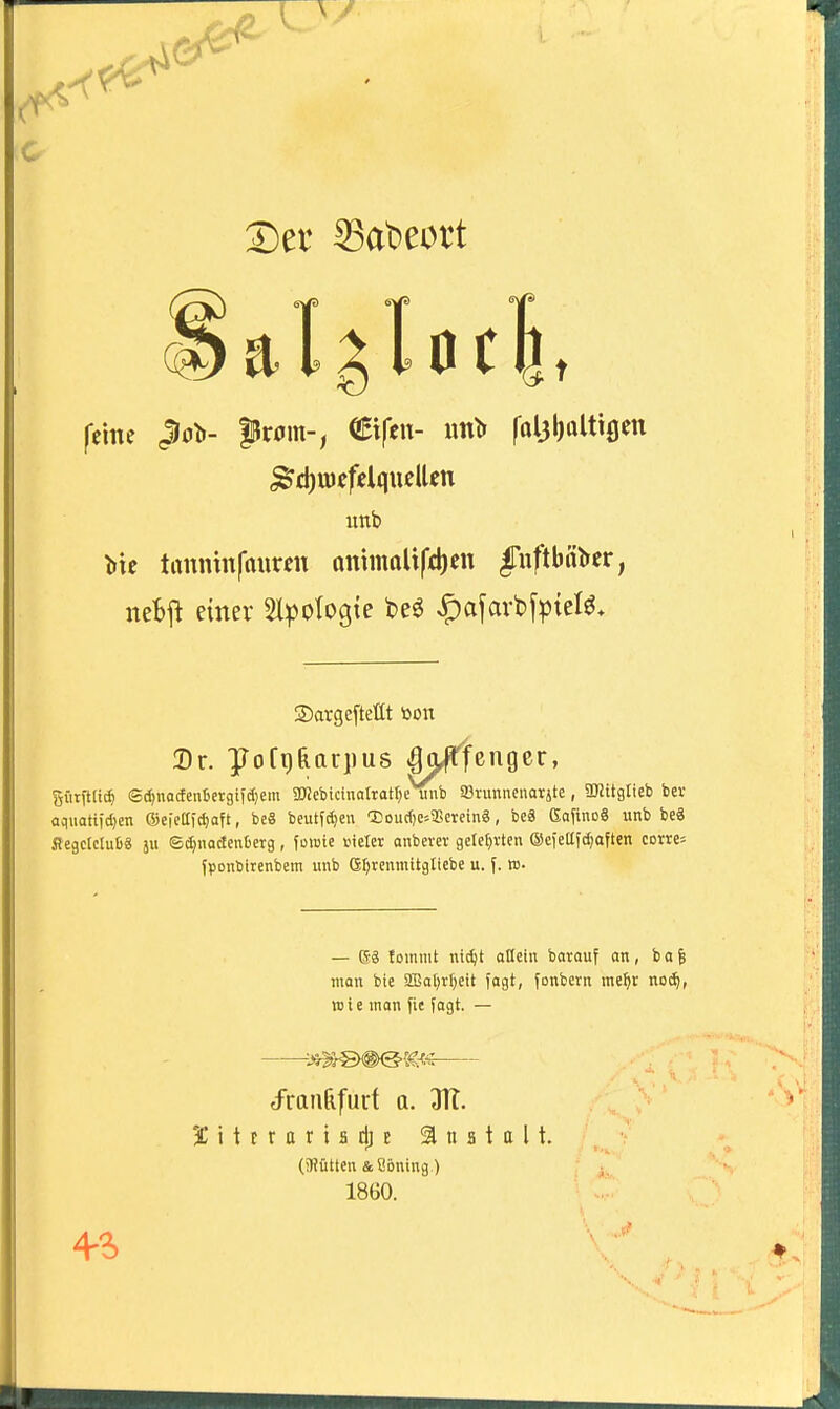 ^1 c feine Jlo^- from-, ^tfeu- un^ foljboUiflen ^djiuefelqueUen uttb V\t tanninfauren QnimoUfti)en fuftbrtt»er, nebii einer Slpotogie beö ,5)afavt)f^{el^* ®arge[tettt bon Dr. poTgRarpus ^j^fenger, gfitfta* ®d)nacfen6etgiic[)em aKcbidnattatrje unfa 93nmnenarjte, 3KitgIteb ber aquatifdjen ®eieaid)aft, be8 beutf^en loudjc.aScreinS, beä GafinoS unb be8 Segclclu68 j ©d^nadenberg, fomie iMete anberer geteerten (äeietlftf^aften comj fponbirenbem unb ßf^renmitgticbe u. f. w- — ®ä !ommt nidjt allein barouf an, ba6 man bie aBot^rtjett fagt, fonbern me^r noii, TOie man fie fagt. — ^ran&furt a. JH. 3C i t r r 0 r i a d] E Anstalt. (!)?ütten &8Bning) 1860. 4-^