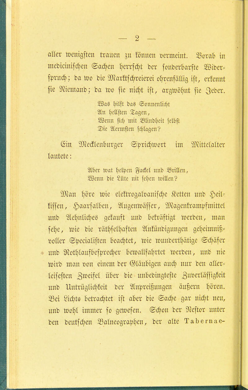 aller toentgften trauen ju lönnen üermeint. ^oxab in mebicmift^en ©ad;en Ijerrf^t ber fonberBarfte aöiber= f))rnd^; ba too bie 50iar!tfd^reierei oljrenfälltg ift, erlennt fie 9iiemanb; ba iüo fie nic^t ift, argtüö^nt jie ^eber. 2Sa8 ^itlft ba3 ©onnenlii^t Sltt l^ettften Sagen, SBenn ftc^ mit Slinb^eit felbft 2)ie 2i;erm[ten fc^tagen? (Ein 5J?e(flenBurger @|5rid^tüort im 50tittelalter lautete: Stber it>at l^e^Jen gadet unb dritten, SÖenn bie Sütc nit fef)en ivtßen? SRan ^öre toie eleftrogalbaut[d;e Jfetten unb §etl= fiffen, ^aarfalben, Slugentüäffer, 3}iagenframpfmittel nnb 31e^nltc^eS getauft unb Befräftigt toerben, man fe^e, tüie bie rät§fell)aften Slnfünbiguugen gel)eimni^= üoKer ©i^ecialiften Beachtet, toie »unbert^ätige @d;äfer unb 9?üt^laufbe[:prec;^er Betoaüfa^rtet toerben, unb nie tDtrb man öou einem ber ©laubigen auc^ nur ben aller- leifeften ^ö^^if^i unbebingtefte 3»»s^*t^[f^9^'^it imb llntrüglid;feit ber 21n:t)rei|uugen äuBern ^öreu. 5ßei Sid;t6 betraci^tet ift aber bie ©ad;e gar nid^t neu, unb too^l immer fo getoefen. @^on ber ^ceftor unter ben beutfd;en Satneogra^3§en, ber alte Tabemae-