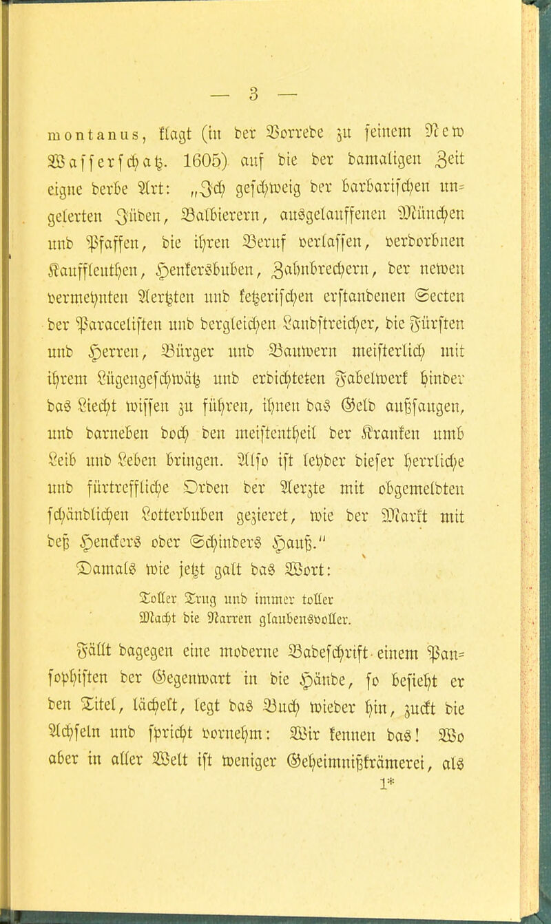 raontanus, ffagt (ht ber 33orrebe ju feinem 9^etü Sßafferf^a^. 1605) auf bte ber bamaügeit ^eit eigne berte 5trt: „S^ 9efd;n)eig ber BarBarifd^en un= gelerten ^üben, Satbierern, auögetauffenen tlJiünc^en unb Pfaffen, bte if;ren 23ernf üerlaffen, üerborBnen £auff(eutf)en, ipenfer^Buben, ^viBnBrec^ern, ber netoeu termei^nten ?Iersten nnb fe^erifd;en erftanbenen @ecten ber 'paraceliften nnb bergteid^en Öanbftreid;er, bie g-ürften unb Herren, 33ürger unb 33amDern meifterltd^ mit t^rem Sügengefd)n)ä^ unb erbic^teten gaBeltoerf ^inber bag Siecht ttjiffen 5U führen, i^nen ba§ Ö^elb au^fougen, unb barneBen bot^ ben meiftent^eil ber Ifranfen umB SeiB unb SeBen Bringen. 2((fo ift lei^ber biefer I}errlid;e unb fürtrefflic^e Drben ber Sterjte mit oBgemelbteu fd;änblic^en ßotterBuBen gejieret, toie ber 9}iarft mit bep ^endcr^ ober @d;inber0 ^paup. ©amalg toie je^t galt ba§ SBort: Soßer ZxiiQ unb immer totter SD'iac^t bie Starren glaiiknSßüüer. gäüt bagegen eine moberne SSabefi^rift-einem ^an= fo^)r;iften ber (^^egentoart in bie ^änbe, fo Befielet er ben Xitel, täc^eft, legt ba§ 33ud) toieber ^in, judt bie Steffeln unb f^jrid^t tornetjm: 2Bir fennen bag! 3Bo aber in aüer Söelt ift toeniger ©e^eimni^främerei, al^ 1*