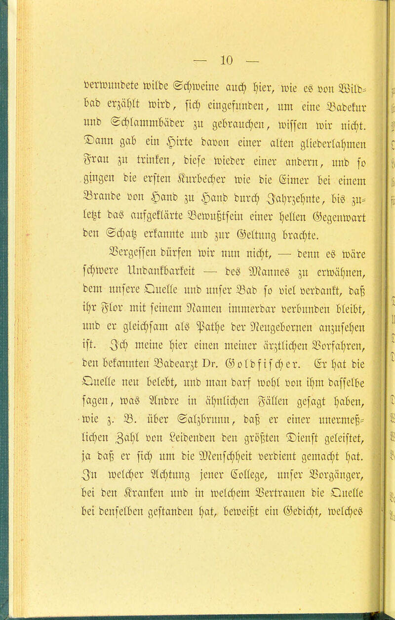 Dertüuubete toilbe ©c[;ti)etne ^ier, tüte eg öon Si{b= bab erjäp toirb, [id; eingefunben, itm eine iBabefur imb @d){aiTtmbäber gebrauchen, toiffen tüir nti^t. ®ann gab ein |)irte bai^cn einer alten gUeberla^men grau SU trinfen, biefe tüteber einer anbern, nnb fc gingen bie erften furbec^er toie bie (Simer bei einem ' 33ranbe üon ^anb ju §anb burtf; -^al^rje^nte, big in- Ie|t m aufgeflärte 53en)u^tfein einer ^eflen ©egentoart ben @d;at^ erfannte nnb jur ©eftnng bracfjte. 3Serge[[en bürfen toir nun nid;t, — benn e§ toäre f^tüere Unbanfbarfett — beg ^D^anneö ju ertoä^nen, bem itnfere Oiteöe nnb imfer 33ab fo met üerbanft, ba^ if;r g-Ior mit feinem 9^amen immerbar üerbunben bleibt, i imb er gleid;fam alö ^at^e ber ^engebornen an^nfe^en ^ tft. Qä) meine :^ier einen meiner ärstlid;en 2?orfaI)ren, ben befonnten 33abear5t Dr. ® o (b f i f e r. (5r Ijat bie Oneüe neu belebt, nnb man barf tüobt bon il)m baffelbe fagen, 5Inbre in ä^nlidjen gäöen gefagt ^aben, ■tok 5. über ©alsbrunn, ba^ er einer imerme^^ j Iid;en ^aU Den ^eibenben ben größten ©ienft geleiftet, ' |a ba^ er ftcf) um bie 9J?enfc^t)eit berbient gemad^t t)at. Qn ttjetd^er 5t(^^tung jener (S^oßege, nnfer SSorgänger, ' bei ben f raufen nnb in ttsetc^em SSertrauen bie dueüe bei benfelben geftanben ^at, benjei^t ein ©ebid^t, loetd^jeci '