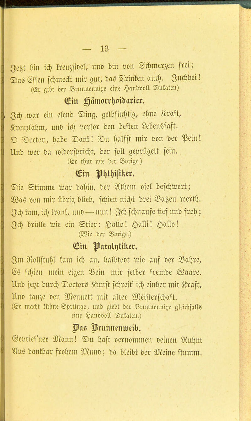 3et^t Bin lä) fveusfibet, unb Bin öon ©(^merjen frei; T)ai (Sffen [d()medt nur gnt, m Srinfen and;. 3nc^^ei! (St gibt ber 33runnenni^e eine §anbttott ©ulaten) mx ein eienb ®ing, gelBfüd^tig, oljne traft, trenj(af)nt, nnb icf) üerlor ben Beften SeBenSfaft. D ©cctor, I?aBe ®anE! ®n^ ^alfft mir öon ber ^ein! Unb »er ba toiberf^ridjt, ber foß ge^srügelt fein, (©r t^)ut ivie ber SJorige.) ®ie Stimme tcar bal)in, ber 5.(tt)em toiel Befc^toert; Sag ton mir üBrig BüeB, fct)ien nid;t brei iöa^en toert^. Od; fam, id; tranf, unb — nnn! -^c^ fc^nanfe tief unb fro^; Qö) Brüöe iDie ein @tier: ^atlo ! ^aüi! ^aüo! (SBte ber 3Scrige.) (Bin |lrtrttli)tik^r. Qm Oioüftu^I fam \ä} an, ^alBtobt njie auf ber S3a^re, (5g fd;ien mein eigen 33ein mir felBer frembe Sßaare. Unb je^t bnrd) ©octorg tnnft fd)reit' id; ein{;er mit traft, Unb tanje ben 3}?ennett mit atter 9Jteifterfd;aft. (®v mac^it füt)ne ©^5rüugc, unb gieBt ber Söritmienntfe gleichfalls eine §anbtiDÜ S)ufaten.) pa$ |5nmncnu)cib. ®e)>rief'ner ^yjann! Du Ijaft vernommen beinen $Ru^m banfBar frohem 9Jiunb; ba BleiBt ber Steine ftumm.