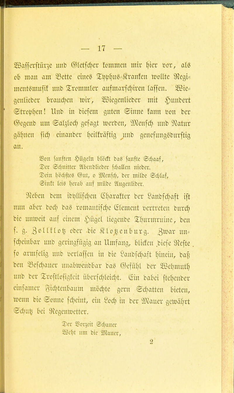 SBafferftürse uiib ®Ietfd;er tommen mir ^ter üor, atö cb man am ^ette ciueg S;i?^()UiS'llranfen tooßte 9?egi= ment^^nntfif itnb S^rcmmler aufmat[d;iren (äffen. Sßte= genlicber Braitd;en tclr, SBtegenlieber mit ^unbert @tro^>f)en! Unb in btefem guten ©inne fann mx ber ®egenb unt (galjlod) gefagt tDcrben, 9J?enfc^ «nb 9^atnr gäf)nen fid; einanber ^etlfräftig ^unb genefung§burftig an. Son fanften §ügeln Btöcft ba6 fanfte ©d^aaf, ®er @d;ntttev Slbenbliebev frf;anen nteber. ®etn l;öd)[te8 ©ut, o Wmid), ber tntlbe @ci)taf, ©iuft leis \)txaii auf ntübe Sliigenliber. ilteBen bem tbl;üifd;en (51}arafter ber Sanbfd^aft ift nun aber bod; ba^ romautifc^e (Clement vertreten burc^ bie unn)eit auf einem ipüget ttegeube S;i)urmnüne, ben f. g. 3cUftD^ ober .bie ÄUo^^enburg. ^mx un= fc^eiuBar unb geringfügig an Umfang, Blicfen biefe 9xefte fo arm feiig unb üeriaffen in bie 2anbfd;aft I)inein, ba^ ben 33efd;aner unabioeubBar ba« ©efüljl ber 2Öel)mut^ unb ber Sroftlofigfeit nberfd)[eid;t. ^in babei fte^enber einfamer gid;tenBaum mDd)te gern ©d;atten bieten, tüenn bie (Sonne fd;eint, ein Soc^ in ber Wtauzx getüä()rt ®d)ut^ Bei 9fJegentt3etter. S)ev SSovjctt ©diaiicr SSctjt um bie SJJauer, 2