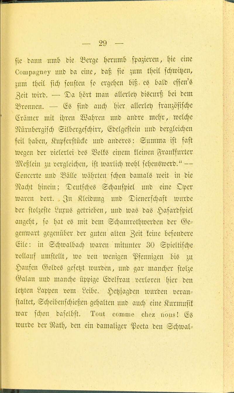 fie bann nmB bie ^öerge ^enimb [Rasieren, 'ijk eine Compagney mib ba eine, bafe fie ,^um tf;ei( fd;tDi|en, lim t^eit fonften [c ergeljen Bi^ eg bdb effen'ö 3eit tDirb. — ®a prt man aüerlet? biöcut^ Bei bem Bronnen. — finb and; t)ier aüertei; fransöftfc^e Srämer mit itjren SBa^ren unb anbre me^r, toetc^e S'iürnbergifc^ ©ilBergefcBirr, ©belgeftein imb bergteict)en feil ^aBen, ^n^)ferftü(fe xmb anbereö: ©nmnta ift faft lüegen ber vielerlei be§ ^qIU einem Keinen granffnrter 93teBlein p toergteid^en, ift toarlid; mbl fe^enStüerb. — (Scncevte nnb 23äöe toä^rten fc^on bamalS n^eit in bie S'iac^t i^inein; ®entfd;eö @d;auf^iet nnb eine D^jer tüaren bort. , ^n Äteibnng nnb Lienerfc^aft tontbe ber ftoljefte 2n^n§> getrieBen, unb toaS ba§ ^afarbf^iet angebt, fo l)at eg mit bem @c^amrotJ)n)erben ber (^e= gentoart gegenüBer ber guten alten ^eit feine Befonbere Site: in @c^h)atBad; tcaren mitunter 30 ©pieltifdje tootlauf uniftetlt, lüo mx wenigen Pfennigen Bi« ju Raufen ®otbeS gefegt n)urben, imb gar mand;er ftol'^e ®atan nnb mand)e ü^^3ige ßbelfrau üertoren ^ier ben testen ^app^n öom SeiBe. |)e^iagben njurben Deran= ftaltet, (gd;eiBenfd;ie^en ge'^atten nnb and) eine ^urmnfi! mx fd;on bafelBft. Tout comme chcz nous! (5g tourbe ber '^Rat^, ben ein bamatiger ^oeta ben <Bd)mU m