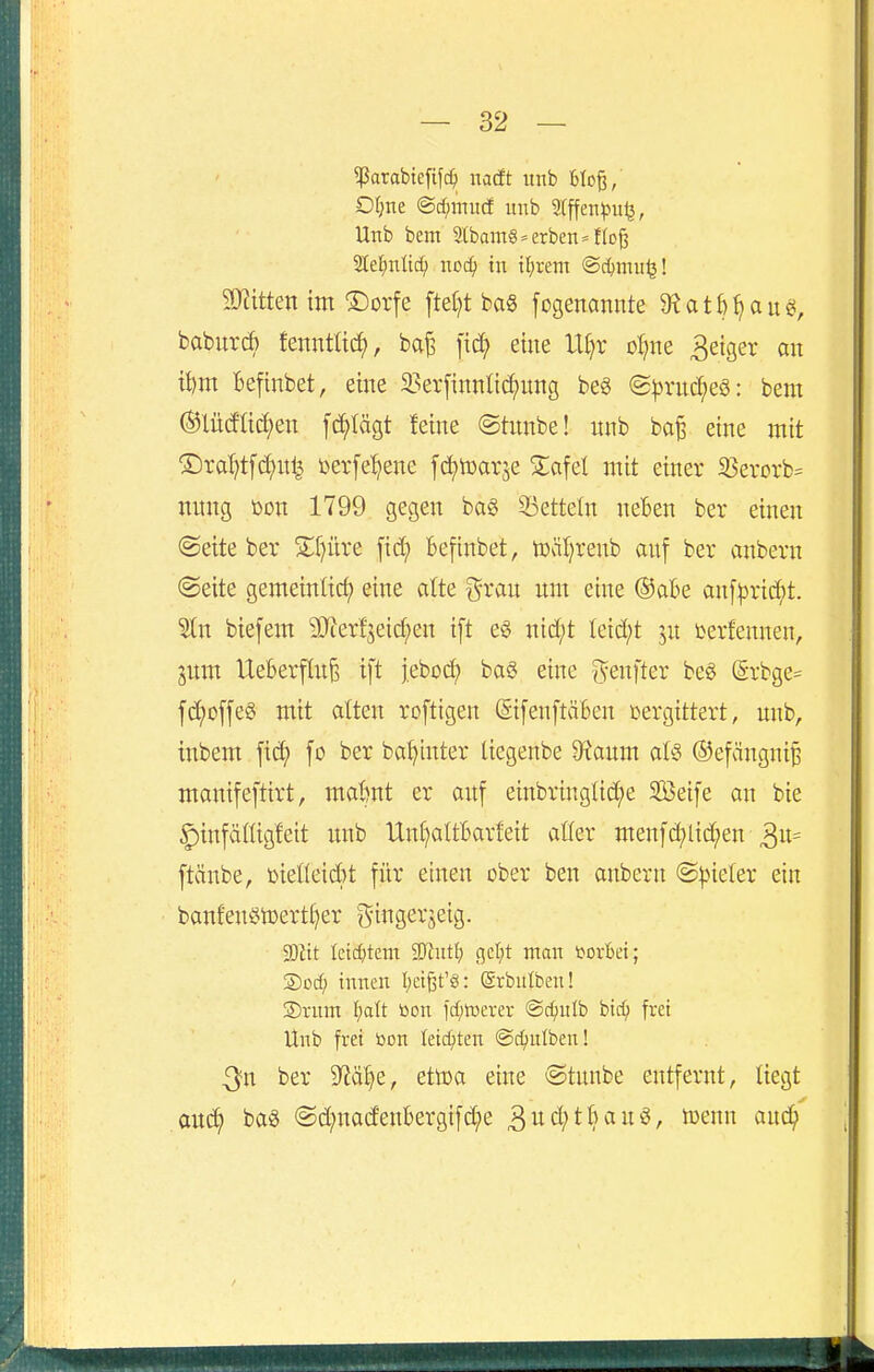 ^arabtefifc^ itacft unb Bloß, Otjne @cf)nntcf unb Stffen^Julj, Unb bem 2lbaOT§ = erben »floß 21e:^nlt^ ncc^) in tfjrem ©c^ntuij! äJiittenim T)orfe fielet ba§ fogenannte 9?atl)^aug, baburÄ tenntüc^, ba^ fid? eine lt[}r oljm 3eiger an t^m Befinbet, eine 2?er[innl{c^ung be§ S^ruc^eö: bem Mcfücfjeu [erlägt feine @tnnbe! nnb ba^ eine mit ®rat)tfd;ul^ l^erfe^ene fd^toarje Za^d mit einer S5erorb= nitng t>on 1799 gegen ba§ 33etteln neben ber einen @eite ber S;f}üre fid; Befinbet, tüäljrenb auf ber anbern (Seite gemeinlid) eine alte grau um eine ®aBe an[|)rid)t. Stn biefem 9}cerf3eid;en i[t eö nid;t Ieid;t ju berfennen, jum Ueberflu^ ift j.ebod) ba§ eine genfter beö (5rbge= f(Joffes mit alten roftigen @i[en[täfeeu vergittert, unb, inbem fi^ fo ber bat^tuter Uegenbe D^aum als ©efänguiB manifeftirt, ma&nt er auf einbringüd;e SBeife an bie ^infäfiigfeit imb Un()aItBarfeit aller menfd;lid;en ftänbe, »ietteid^t für einen ober beu anbern ©^neler ein banfeuötDerti)er g-ingerjeig. SDJtt Ictc^)tem 'Mntl) gctjt man coiM; ®Dcf) innen I;eißt'g: ©rbniben! S)rnm ^)att öon fd)trerer ©c^nlb bid; frei Unb frei toon Ieic^)ten ©djniben! ^n ber 9?a§e, ettoa eine ©tunbe entfernt, liegt ouc^ baö @d;nad'enBergifd;e 3ud;tBauö, tüenn aud^