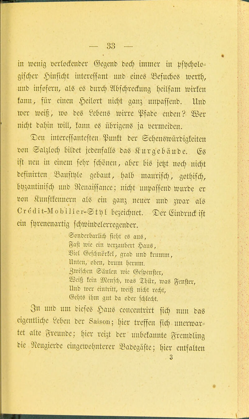 in tüeuig öcrlocfenbev Ö^egenb bod; immer in ^[t>(i;£>lo= gifc^er i^infic^t intereffant unb eine« Befnc^e« tcert^, unb tnfofcrn, alS e§ bnrd; Sll6fd;re(fnng ^eilfam Toixkn tarn, für einen |)e{lort nid;t gan^ nn^affenb. Unb tüer toeip, ü)o beö ßeBen§ toirre ^fabe enben? 2Öer ntc^^t ba^)in toiU, fann e« üBrigen« ja bermeiben. ®en intereffanteften^nnft ber ©e^engtoürbigfeiten t)cn ©alstoc^ 6ilbet jebenfatf« bag lurgeBäube. (gg ift nen in einem fel^r fd^önen, aber Bi« jel^t noc^ nic^t befinirten Sanftt^Ie gebant, ^alb manrifd), got^ifc^, Bt^3antinif(^ unb 9ienai[fance; nic^t nn^affenb tonrbe er ßon tnnftfennern aU ein ganj neuer unb jtoar at§ C r e d i t-M 0 b i 1 i 8 r-@ 11} l Be5eic()net. ®er ©inbrud ift ein fl^renenartig fc^toinbelerregenber. ©onberBarltc^ ftet)t cS aug, gaft tine ein toer3aubert §aug, 35tel @eftf;nörfd, grab unb frumm, Unten, oben, brum fjernnt. 3it)ifd)cn ©äuten iute @ef)3enfter, SBetß fein gjienfc^, icaS £(;ür, ii3a§ genfter, Unb luer eintritt, ineiß nic^t xed)t, @et;t8 itijn gut ba ober fc^tecf)t. ^^n unb um biefeg ^aug concentrirt f{d> nun ba§ eigentliche ÖeBen ber Saison; I^ier treffen fic^ unerü)ar= tet alte greunbe; ^icr reijt ber uuBefannte grembting bie tegierbe eingen^ot^nterer ^abegäfte; ^ier entfalten 3