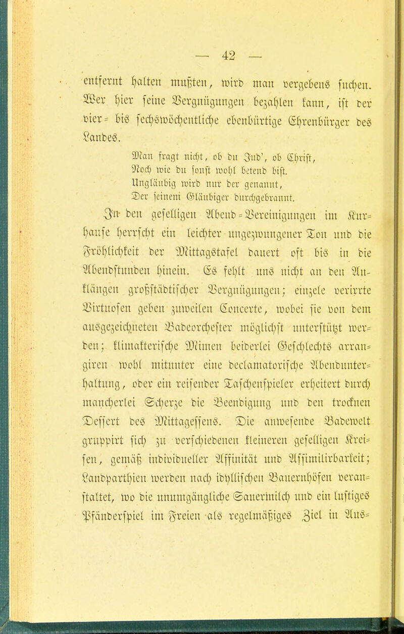 entfernt f^atten mnBten, lüirb man öergeBen« fuc^en. Jßev i)ter feine SSergnügungen Bejahten fann, ift i>er bier= m fed;ßn)üc^entlic^e ebenbürtige G^renBürger be^ Sanbeö. 3Jcau fragt ntd;t, ob bii 3ub', oB (Sfirift, 'iHod) iDte bii fonft lüol)I 6ctenb fcift. llngläiiBig tütrb nur ber genannt, 2)er feineni ©tänlngcr burrfjgeBrannt. ^n- ben gefeHigen ^Ibenb = ^l^ereinigungen im 5t'ur= ^anfe ^errfcbt ein teic^ter unge^^wnngener %on nnb bie i5-rbf)tic^feit ber 50?ittagt^tafet banert oft biö in bie Slbenbftnnben binein. (5§ fet;(t nnö nid;t an ben ^In- Hängen groBftäbtifd;er S?ergnügnngen; einjele üerirrte 35irtuofen geben jnweiten (Scncerte, tucbei fie Don bem au§ge5eid;neten i^abeorc^efter möglicl^ft unterftül^t tcer^ ben; flimafterifc^e 93iimen beiberlei @efd;ted;t§ arran= giren woU mitnnter eine beclamatorifd;e Jlbenbunter^ Haltung, über ein reifenber S^afi^enf^^ieter erweitert bnrd} mand^erlei @d;er5e bie 33eenbigung nnb ben trodnen Deffert be§ äJiittageffenö. ®ie anlüefenbe 33aben)elt gruppirt fid; in ßerfd;iebenen fleineren gefeiiigen Ä?rei= fen, genuife inbiinbnetter ^Iffinität mib ^Ifftmilirbarfeit; Sanb:part(}ien lüerben nad; ibt}ßifct)en 93auernf)üfen beran= ftaltet, tDö bie unumgänglicbe ©auerinilc^) unb ein luftige^ ^fänberf|)iel im g-reten aU regelmäßiges ^ki in 2luö=