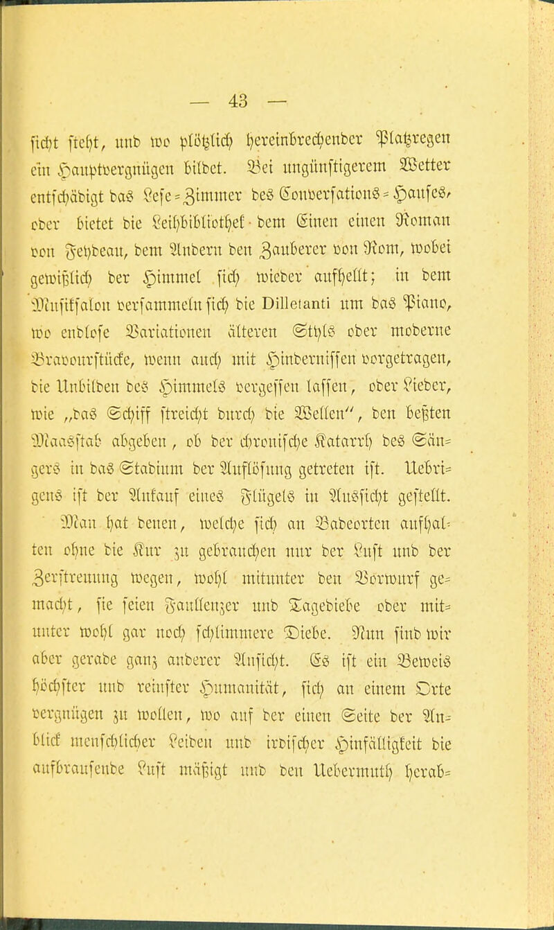 fid)t \td)t, unb lüo plöijüd; ^ereintrec^enbcr ^la^re^en ein .f)auv^tL^erg^iu3e^ Bilbct. 93ei ungünftigevem SBetter ent|d}äbigt baö Se[e=Limmer beg eonüevfattouS^ ^mtfe^r ober bietet bie Cei()BiBIiot^ef • bem (Einen einen Vornan m\ i^et)beau, bem 5lnbern ben ^^luBerer m\ ^om, tüoBei geiüi^Iid; ber §immet ,[td; tüiebev aufhellt; in bem OJtufifl'atcn i>er[amme(n fi^ bie Dilletanti um ba§ '^Pianc, \v>o enbtofe 33ariationen älteren ©tl^lö ober moberne i3ral^ourftü(^■e, luenn and; mit |)inbernt[fen vorgetragen, bie Untntben bc^o iptmmelö tergefjen laffen, ober^'ieber, iDie „bag ©c^iff ftreid;t burd; bie Söeßen, ben Bexten 9)iaa§ftab abgeben, ob ber d}rcuifd)e l?atarrl) be§ @än= gerd in bag (gtabium ber Sluflofung getreten i[t. lleBri= genö ift ber 9(ufauf eine« ?5lüge(§ in ?(u§fid)t gefteÜt. Dtan Ijat benen, toeld^e ficfe an 53abeorten an[t)at^ ten o^ne bie für ^,n gebraud;en nur ber \?u[t unb ber 3er[treuung tüegen, woi}i mitunter ben ^Bortourf ge^ mad;t, fie feien g-auüenjer unb Siagebiebe ober mit= unter tt)o()t gar nod; fd;limmere S)iebe. 9ftuu fiub toir aber gerabe ganj anberer 5In]id;t. (gg ift ein 23etDeiö ^cc^fter unb reiufter ipumauität, fid; au einem Drte cergnngen ju iüoüeu, wo auf ber einen Seite ber ^(n-- btid mcnfd)lid)er Reiben unb iri)ifd;er ipinfäüigfett bie aufbraufenbe ?uft mä§igt unb ben UebermutI) I)crab=