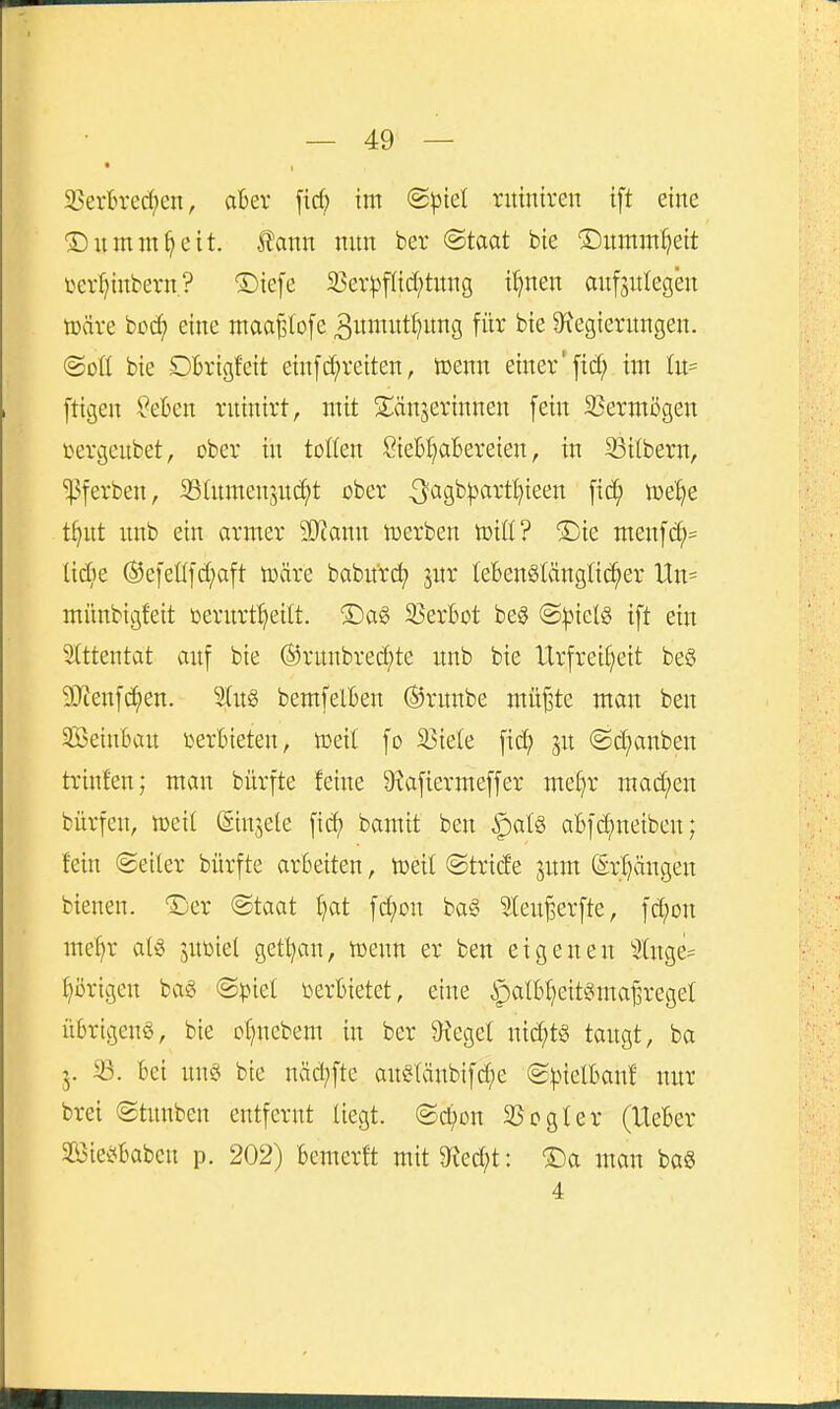 S?ertrecf)en, aBer fid; im 'Bpkl rittntren ift eine ©umnt^eit. ton mm ber @taat bie ©nmm^eit i^cr^inbern? ®iefe a3er^3f({d;tnng i^nen onfjutegen tDäre bo(^ eine maa^lofe ^umnt^nng für bie ^^legiernngen. (goü bie DBvigfeit ein[c[;reiten, toenn einer'fic^ im In- [tigen ^eben rnintrt, mit Spanierinnen fein 23ermögen t^ergeubet, cber in tollen SieB^aBereien, in 93ilbern, ^ferben, SStnmenjnc^t ober ^^^Si^^^tt^'t^teen fic^ n)e!)e t^ut nnb ein armer SKann toerben toxil? ®ie menfc^= lic^ie ®efeüfd;aft iBäre baburd) jur leBenSlänglic^er Un- münbigfeit üernrt^eilt. 5)ag 25erBot be§ (SpkU ift ein Stttentat anf bie ^runbrec^te unb bie Urfrei(}eit be§ SUienfc^en. 3(itg bemfelBen ®rnnbe müjste man ben SBeinBan terBieten, toeil fo 33iele fid? ^n @d;anben trinfen; man biirfte feine 9^afiermeffer mefir mad;en bürfen, mii (Sinjele fic^ bamit ben ^alö aBfd;neibenj fein (Seiler bürfte arBeiten, toeil ©tride jnm @rj)ängen btenen. 'Äjer @taat f)at fd;cn ba§ Sleu^erfte, fd;Dn me^r al^ jnbiel getljan, wenn er ben eigenen 3tnge== ()i)rigen bag ©ptet i^erBietet, eine ipalBf^eit^ma^regel üBrtgenö, bie of^nebem in ber bieget nichts tangt, ba 5. 33. Bei nn§ bie näd;fte an§tänbifd;e (g^nelBan! nur bret ©tunben entfernt liegt. ®d;Dn SScgIer (UeBer Siei^Babcn p. 202) Bemerft mit9fied;t: ®a man bag 4