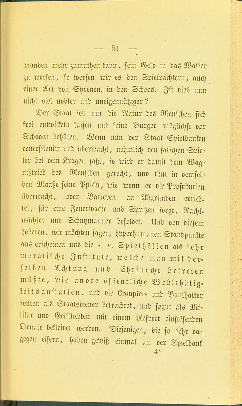 ntanbeu mcl;r jumitt^en fann, fein Ö)db iu baS SBaffer 311 iDevfen, fo toerfen iDtv e§ ben <Bpktpäd}kxn, and) einer SU't üon ©^renen, in ben @d;ooö. ^teS nnn nic^t toiel noBIer nnb nneigennü^iger ? S)er ©taat foü nur bte Mnx be§ 9Jfenfc^en fid; frei enttt)i(feln laffen nnb feine 23ürger möglic^ft cor ©c^aben bef/üten. Senn nun ber ©taat ©^telbanfen conceffionirt nnb ül)ern)a(i)t, nel)ml{(i^ ben falfd;en @|3ie= ler bei bem tragen fa^t, fo ioirb er bamit bem S[ßag= niBtrieb beg 9}ienf(^en gered;t, nnb t^ut in bemfer= ben rtaa^e feine ^flic()t, toie toenn er bie ^^roftitution übertoac^t, ober iSarieren an 2lbgrünben errtd^-- tet, für eine ^enertuacfje nnb ©|3ril^en forgt, ^ad}U lDäd;ter nnb @d;ul|männer bcfolbet. Unb üon biefem ^)ökren, loir mijd;ten fagen, ^l?|5er^nmanen ©tanb^nnfte au3 erfd;einen ung bie s. v. © ^3 i e (f; ö K e n al§ f e ^ r mDraIifd;e 3<nftitnte, iüeld;e man mit ber= felben ^t^tnng unb (5brfurd;t betreten müBte, n)ie anbre öffentlid;e 5Bo^It^ätig= feit § auftauen, unb bie Croupiers unb 53anf^alter foüten alg ©taatgbiener betrad;tet, unb fogut atg mu titär unb ®eiftad;feit mit einem 9^efpect einfliifenbett Ornate befleibet luerbeu. SDiejeuigeu, bie fo fe^r ba= gegen eifern, ^abeu geim^ einmal an ber ©|)ielbanf 4*