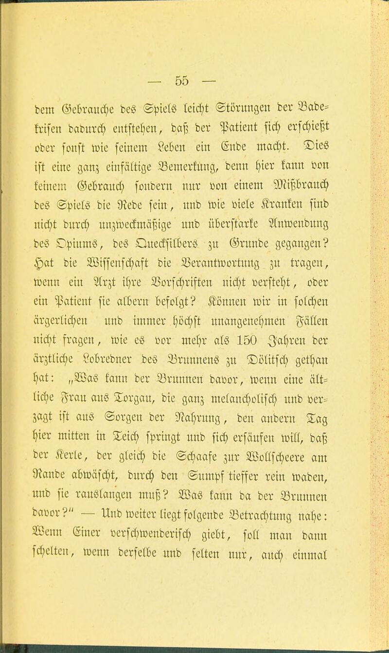 bem ®eBraud;e m ®)){etö teidjt (Störungen fcer 23abe= h-ifen baburcf; eutftel]en, ba^ ber Patient ficf) evfc^itep ober fonft tüie feinem SeBen ein ßnbe mad)t. S)teS ift eine gan,^ einfältige 23emerfung, benn ^ier fann i)on feinem ®eBrand; foubern nur öon einem 3[)ii|Brau(?^ beg ®^.neB bie 9iebe fein, nnb toie toiete ilranfen finb nid;t bnrt^ nnjtDedmä^ige unb üBerftarfe ^Intoenbnng be§ D|)inm§, bet^ Ouedfitberö ju Ö5runbe gegangen? ^at bie Siffenfc^aft bie SSeranttoortnug jn tragen, toenn ein Slrjt i^re SSorfc^riften nidjt toerfte^t, ober ein ^Patient fie albern Befolgt? £i)nnen wir in folc^en ärgerlid)en unb immer ^öd;ft itnangene^men gäöen nii^t fragen, toie eg im me^r afö 150 ^a^ren ber är^tlic^e SoBrebner beö 33runneng jn ©ölitfd; get^an ^at: „2Öa§ fann ber 33rnnnen baöor, toenn eine ält= fid;e f^rau aug STorgan, bie ganj me(and;oHfc^ nnb Der-- jagt ift an« (Sorgen ber S^a^rnng, ben anbern Siag ^ier mitten in 2:eid; f)3ringt nnb fic^ erfänfen toitf, ba^ ber terle, ber gleic^ bie (Sc^aafe jnr SBoÜfdjeere am D^anbe aBtoäfc^t, bixxä) ben (£nm|)f tieffer rein tDaben, unb fie rauSlangen mu^? SBa6 fann ba ber ißrunnen baüor? — Unb lüeiter fiegt folgenbe 33etrad;tung nal)e: Senn (Siner iDcrfd;n)enberifd; gieBt, foü man bann fd;eltcn, toenn berfetBe unb fetten nur, and; einmat