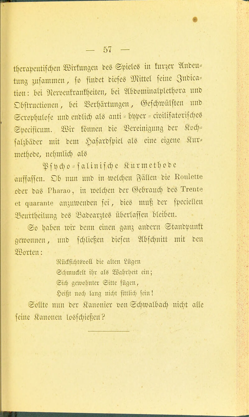 tf)cra))cutifcl;en Sßirfungeu beö @piele§ in fur^er 9tnbeu= tung iuiam\m\, fo fiubet btefeS W\iit\ feine 3nbica= tion: Bei 9^erl^en^rant^)eiten, Bei SlBbominat^jlet^cra nnb DBftrnctionen, Bei SSer^ärtnngen, ®e[d?tt)iilften nnb ©cro^f^nfofe nnb enbU(^^ anti = Bt)^3cr = cimUfatori[(^eö ©l^ecificnm. SBir tonnen bie 2Sereinignng ber My- falsBäber mit bem ipafavbf^iel alö eine eigene tnv- met^obe, nefjmticf) atS ?j3f^c^o = faIini[c^e tnrmetl)obe anffaffen. OB nnn nnb in ö)etd;en gälten bie Roulette ober ba« Pharao, in n)eld?en ber ©eBranc^ be« Trente et quaraiite anjntDenben fei, bieg mn| ber f^^ecteflen ^enrt^eitnng be§ ^abearjteS üBerlaffen BleiBen. ©0 l^aBen toir benn einen ganj anbern ©tanb^nnft geh)onnen, nnb fd;lie^en biefen 51Bfd;nitt mit ben SBorten: 9iü(Jfic^tStooE bie alten Sügen @d;mudeft il;r ate 3BcI;vl;ett ein; ©tc^ geivoljnter @itte fügen, §eißt nod; tang ntd;t fitt(td; fein! ©ollte nnn ber Äanonier üon ©d;tt)alBad; nid;t atte feine lanonen toöfd;ief3en'?