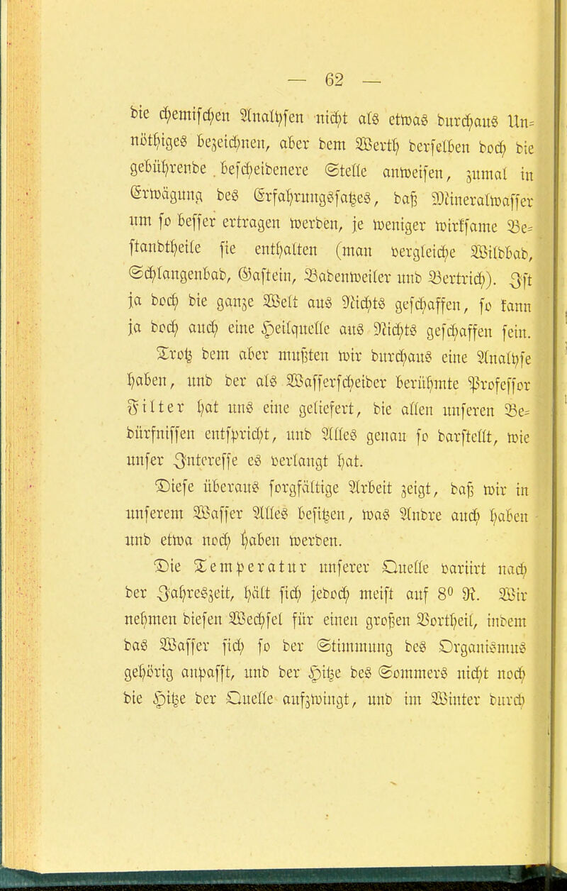 bie d;emt[d;en 5tnaU;fen mä}t aU etoag hnvä^an^ Un= nöt^tgeg bejeid^neit, aber bem SBert^ berfelben hoä} bie geBü^renbe ,Be[d;eibenere (Stelle antoeifen, jumal in (grtoägunci beö (grfo^ntng?fa^e§, baj3 gJäneratiDafier um fo Beffer ertragen iüerben, je Weniger lütrffame 53e-' ftanbt^ette fte entt)alten (ntan üergleid)e SBitbbab, ©c^IangenBab, ©aftetn, 33abenn)eiter mib 33ertrtd;). 3ft ja bcc^ bie ganje Söelt au<3 5)äc^t§ ge[*affen, fo fann jo bcc^ auc^ eine |)ei[qncnc au§ 9^id;t§ geid;affen fein. Zxoi^ bem oBer mußten toir burd^an^ eine 3(natt^[e r^aBen, nnb ber ate 2Ba[|er[d)eiber Berühmte ^rofeffor gilter t)at um eine geliefert, bie atten nnferen 5Be= bürfniffen entfprid;t, nnb Sittel genau fc barfteßt, toie unfer ^'ntereffe eö verlangt I^at. Diefe üBerang forgfältige 3lrBeit jeigt, ba^ toir in nnferem Sßaffer 3lt[eg Befi^en, 5tnbre anc^ I;aBen imb ettoa noä^ ^aBen Serben. ®ie 2:em^3eratur nnferer Oneüe bariirt nad; ber 3^a^re§5eit, ^ätt fi^ jebcd; meift anf 8« 9^. SBir neBmen biefen 2ßed;fel für einen großen 33ürtl)ei(, inbem boS SBaffer fid; fo ber ©timmnng be§ Organi^mut^ geBiJrig an))afft, unb ber |)t^e beg (Sommerg nid;t nod) bie §ilje ber Queße anfjiuingt, nnb im Sinter bnrdi