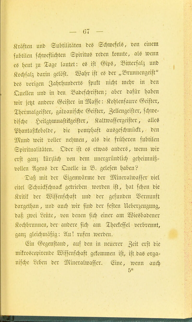 Ä\äftcn mib ©uBtititäten beg ©d;tüe[elS, m\ einem fubtilcn [c(;»efa^teu ©))irttuö reben fonnte, atö toeitn ev^ f)eut 511 Sage lautet: eS ift 23itter[alj unb bariu gelöft. 3Bat)r i[t e^ ber „5örunnengei[t beö t»origen 3at)r^uubertS ntd;t met^r in ben £lueüen unb in ben 93abefct;riften; aber bafür :^aBen xoix i&st anbere ©eifter in3)Jafte: ^otjleufaure ©eifter, St^ermalgeilter, galtanifd^e ©eifter, ^ellengeifter, [d?TOe= bifc^e ipeilst)mnaftifgeifter, iialttoaffergeifter, aKeS ^^^antaftfcBolbe, bie pDm^)I?aft auSgefd^mücft, ben 3)iunb toeit ^DÜer net^men, al^ bie früheren fuBtilen ©piritualitäten. Ober ift eg ettoaS anberg, toenn loir erft ganj für^üdf) m\ bem unergrünbüc^ ge^eimni§= Doüen ^3tgenö ber Queße in 23. getefen ^aBen? ®aj3 mit ber (Sigentoärme ber 3}tineraltoa[fer toiet eitel ®d;uid[d;na(f getrieben tDorben ift, I)at ft^on bie Äritif ber 2Biffenfd;aft unb ber gefunben SSernunft bargett)an, unb awdi toix finb ber feften IteBerjeugung, ba^ jtüei Seilte, üon benen fic^ einer am 2ßie§babener 5l'od;6runnen, ber anbere fic^ am S^^eefeffel üerBrenut, ganj gteict)mäf5ig: 5.(u! rufen n)erben. @in ©egenftaub, auf ben in neuerer ^cit erft bie mifro8cD^>irenbe S[ßiffeufd;aft gefommen ift, ift baS orga^ nifd;e Sebcn ber SDiinerattüaffer. (Sine, iüenn auc^ 5*