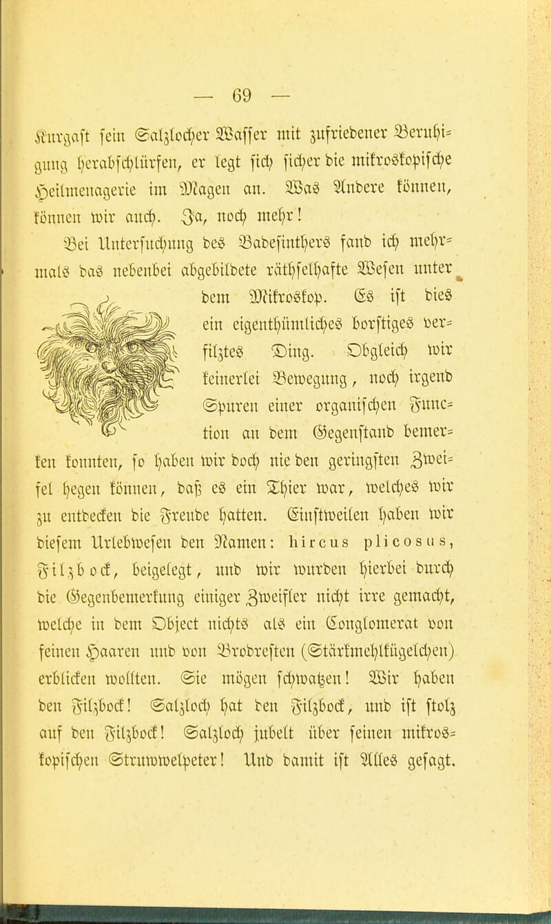 ituvciaft fein @al5tod;er SBaffer mit pfriebener 33ent^i- png r}erabfd;lürfen, er legt fid; fid;er bte mtfroöfo^ifc^e §eilmenagerte im 9}iagen an. Saö 5tnbere fönneii, tonnen lüir and). mef^xl 5ßei Untcr[nd;nng be§ 33abe[intl?erg fanb ic^ met)r= mal§ ba^ nebenbei abgebilbete rätt?feH)afte SEöefen nnter^ bem a}?ifrogfo)). @S ift bieg ein etgentl;ümlid;eg borftigefS üer- fitstes ®ing. Dbgleic^ toix feinerlei 33etoegnng, itod^ irgenb (S)3nren einer Drgani[d)en ^imc= tion an bem ©egenftanb bemer= fen tonnten, fo tjaben toir boc^ nie ben geringften ^vo^i^ fei §egen fi3nnen, baB eg ein ^^ier ioar, \Delc^e§ n)ir jn entbeden bie %xe\\bQ fjatkn. Sinftn)eilen traben toir biefem Urlebwefen ben 9^amen: hircus plicosus, gil^bod, beigelegt, unb toir tourben hierbei burc?^ bie ©egenbemerfnng einiger ^toeifler nid)t irre gemad)t, toetc^e in bem Dbject nid)ts als ein (^Konglomerat üon feinen paaren nnb oon 23robreften (©tär!mel;lfügeld;en) erbliden toollten. ®ie mögen fd)toa^en! 3ßir ^aben ben git^bod! «Sol^lod; ^t ben S'itstod, nnb ift ftotj anf ben ^iljbod! ©aljlod) inbelt über feinen mtfroS= fopifctjen @trntotoet^eter! Unb bamit ift 5tCle§ gefagt.