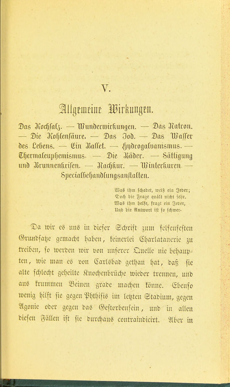 V. ^IlgBiiiEint Birkungen. Das d{od)fa[^. — HJunöcrioir&ungeri. — Das Dtatuou. — 2)ie Dfofjfcnfaui-e. — Das Oob. — Das TUallTer öes CcOeus. — (Ein DSolTet. — ijijöiogafuaiüsmus. — Cößr'iiafcupijenüsmus- — Die 35ttöer. ■— Sättigung unb 33runnciiru-ifcn. — DIadj&ur. — TUintcrliuicii. — S]ieciaf6c^anöfuiigsan|tafteiL aSaä i^m fc^afaet, loci^ ein Jebct; CDod) bic grage qiidtt ntcljt i'etjr. WaS U)m t)elfe, fragt ein Qecet, Unb bie 9tntt»ort ifl fo fd;mer- ®a iüir e§ un§ in blefer ©d^vift sum fetfeufeften ©nmbfal^e gemad)t kben, {einerlei (Si^arlatanerie treiBen, fo toerben n)ir üon nnferer Oneße nie be^anp= ten, toie man e§ toon SarlSBab getl^an Ijat, ba^ fte alte fd;tec^t geljeilte ^^nod;enBrüd?e toieber trennen, unb an§ fntmmen 33einen grabe inad;en tonne. (SBenfo lüenig ^iift fie gegen ^^t;tl^i[ig int testen ©tabium, gegen 3tgonie ober gegen baö (S5e|torbenfein, unb in aßen biefen ^yätten ift fie burd)an§ contrainbicirt. ^äUx in