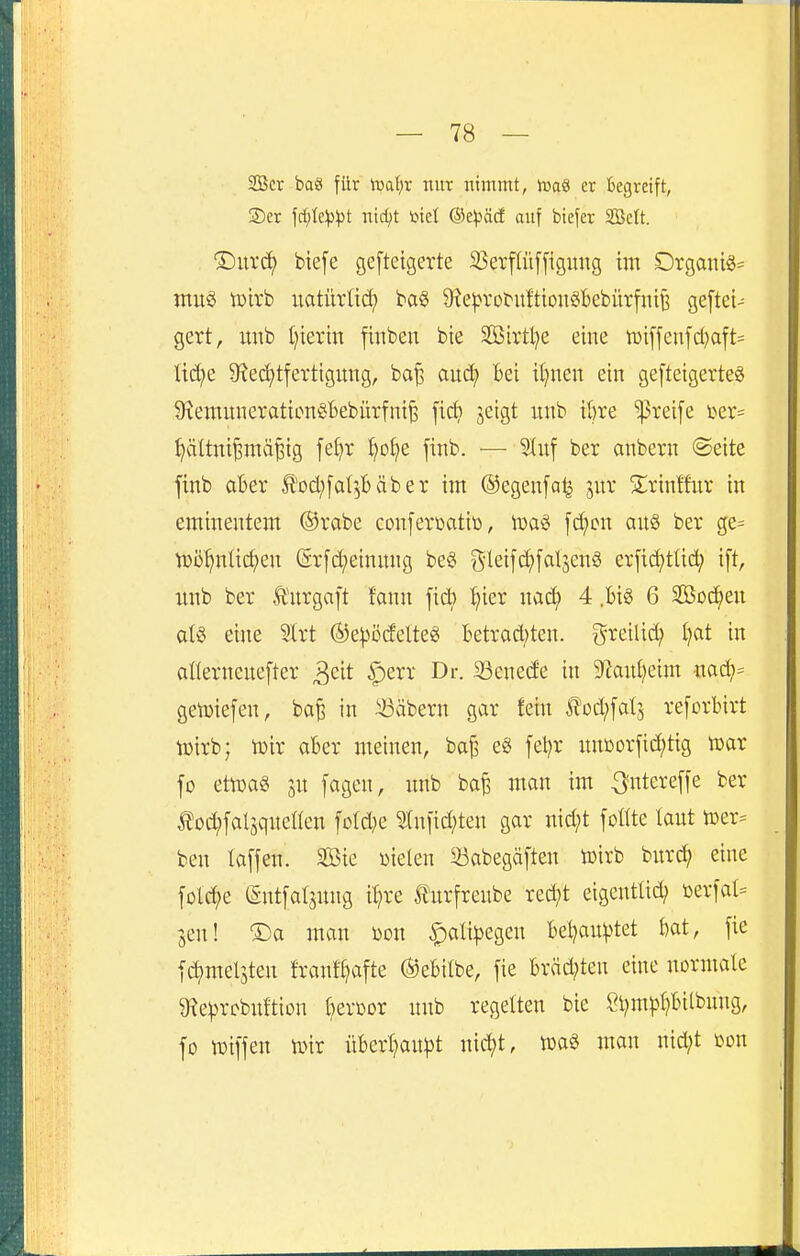 SGBcr baS für 'mai)x nur nimmt, tuaS er Begreift, 2)er Wc^pt mdft toiel ®e^)äd auf biefer SBelt. T)i\x<^ biefe gefteigerte 25ei*flüffigmtg im DrganiS= muö toirb uatürlti^ baö QfJe^M'obuftiouöBebürfntt? geftei- gert, imb (jierin fiiiben bie Sffiirtlje eine iüi[fenfd)aft= üd;e 9?ed)tfertigung, ba^ au(ä) Bei iljnen ein gefteigerteö 9xemnnerationSBebürfni^ fic^) jeigt nnb it)re preife i>ev= ^ältni^mä^ig [e^r ^o^e jinb. — 5Iuf ber anbern ©eite finb aBer ^'oci;[a^5Bäber im ©egenfa^ jur Sirintfnr in eminentem ©vabe conferüatiß, Wo.^ [c^on an§ ber ge= tDö^nücf)en (5r[c(;einnng beö i5ieifti)fol5e^ er[id)tlid; ift, xmb ber Änrgaft !ann ficb :^ier mä) 4 .Big 6 Socken oI§ eine Slrt (S)e^)ö(felteg Betracl)ten. ^^reilid; i)at in afierneuefter ^eit ^err Dr. 23enede in 9^ani)eim nad;= getüiefen, ba^ in iBäbern gar fein Ä'od^fatj reforBirt iDirb; h)ir aBer meinen, ba^ e§ [el)r nnüorfid;tig toar fo eteaö SU [agen, nnb ba^ man im ^ntereffe ber Äo^falsquellen fo(d;e Slnfid^ten gar nid;t foHte laut h)er^ beu laffen. SBie Wielen Sabegäften ü)irb burc?^ eine fotci)e (Sutfaljung i^re l^urfreube red;t eigentlich ioerfal= -gen! ®a man öon ^ali|)egen Bel^ait^tet Bat, fie fc^meljteu frantt)afte ®eBitbe, fie Bräd;ten eine normale g^e^rcbuftion l^erßDr unb regelten bie ßl)m^l)Bitbmtg, fo iDilfen tiür üBerl}an))t nic^t, man nid;t m\