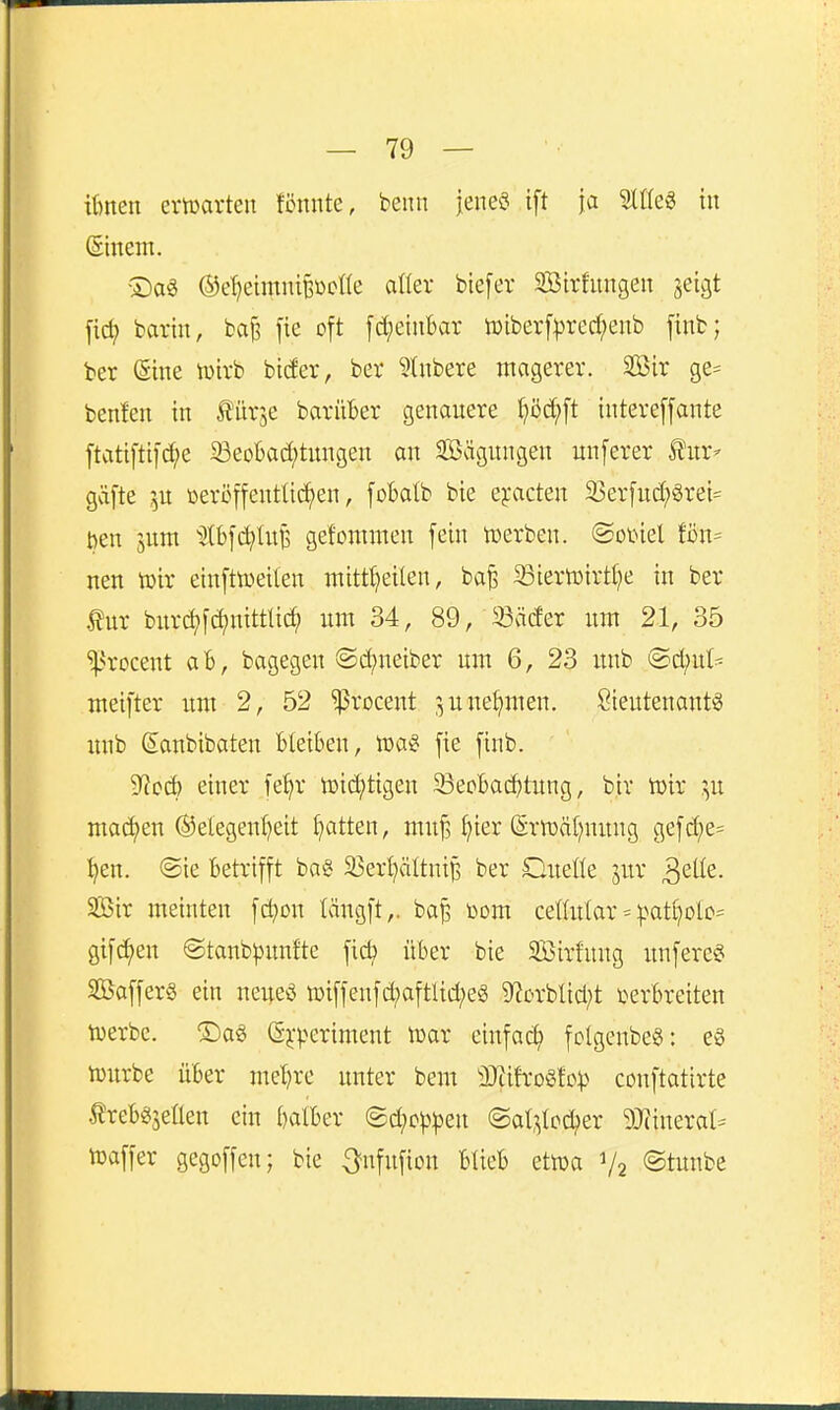 Urnen ertüarten fönnte, beim jene? ift ja ^Ifea tu ©nein. •2)aö ©e^eimnifeöcne aller btefer StBirfungen jeigt fid; barin, ba^ fie oft fd;einbar wiberfprec^eub finb; ber (Sine tüirb bider, ber ?lnbere magerer. SBir ge= benlen in Äitrje barüBer genauere l;öd;ft intereffante ftati[ti]d;e SeoI)ad;titngen au 3Sägungen unferer Äur^ gäfte 5U toeröffentließen, fobatb bie eyacten 33er[ud;grei= tjen jum ^^tb[ct)lnB gefommeu fein n)erben. ®ot>iel fßu= neu tüir eiufttüeilen ntitt^eüeu, ba^ 33ierlüirt[}e in ber bur(^f(^nittti^ um 34, 89, 23ä(fer um 21, 35 ^^rocent aB, bagegen @d;ueiber um 6, 23 unb ©d;u(= meifter um 2, 52 ^rocent 3 u nehmen. Sieutenantg unb Sanbibaten Bleiben, loa^ fie finb. 9^cd) einer fe^r tüid;tigen SepBad)tung, biv tüir ^,u machen ®etegeni?eit Ratten, muj? ^ier (Srnjät^nuug gefd)e= ijen. @ie Betrifft bog 33er^ältni^ ber Cneüe jur ^Qik. 2ßir meiuten [d^on längft,. bap toom cettular = |)at^oIo= gifc^eu @taub)3unfte fid? über bie SBirfuug unfere? 25affer§ ein neueö n)iffeufd;aftlid;eg 9^crblid;t verbreiten tuerbe. S)ag Gj-'V^eriment lüar einfach fclgenbeg: e§ tüurbe über me^re unter beut äRifroSfo^^ conftatirte 5?reBgjeÜen ein balBer @d;c^|3en ©al^bc^er 9}(inerat= tuaffer gegoffen; bie ^nfufion BtieB ettüa V2 ©tunbe