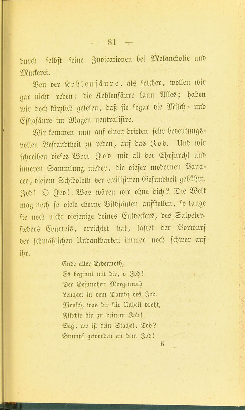 burd; felBft feine 3nbtcationcn Bei 3J?e(anc^olie itnb ?Jcitcferei. 3?cu bev Jlo^Ienfäitr c, fD(d;ev, wollen tütr cjar uid;t rebeu: bic J?cMen[änre fann 2lEe«; ^aBen luir bcd^fürslid; geCefen, ba^ fie [ogar bie mi6' imb gffigfänre im 93tagen nentralifire. SS?ir fommen nun auf einen bvitten fe^r Bebentungg^ öetten ^eftanbt(;eil ^^n reben, auf ba§ Qoh. 11 nb lüit f(^reiben btefeg QBovt 3^ob mit aü ber ei}rfnrd;t unb inneren ©ammlimg. nieber, bie biefer mobernen ^ana= cee, biefem (gc^iBoletl) ber ciüi(ifirten ®efunbl)eit gebührt. 3ob! D ^cb!. 3Bae> wären toir o^ne bid; ? ®ie SBelt mag ncd; fo üiele eiserne 33i(bfäulen auffteüen, fo lange fie noc^ mä}t biefenige beineö (Sntbed'er«, be§ @al|3eter:= fiebert Sourtoi^S errid;tet ^at, (aftet ber 33ortüurf ber fc^mäl)Iicf)en UnbanIBarfeit immer nod) fcbmer auf il)r. gnbe aüer ©rbennof^, Beginnt mit bir, o ^ob! ®er ®efunb^)ett SKorgenrotf) Sendetet in bem Sam^jf be6 ^job. 2Renfd;, »aä bir für Unl;eil bro:^t, %üid)tc ^n 5U beincm 3'ob! ®ag, iDO ift betn ©tad;cl, 2::cb'? ©tnin^f getüorben an bem ^^ob! 6