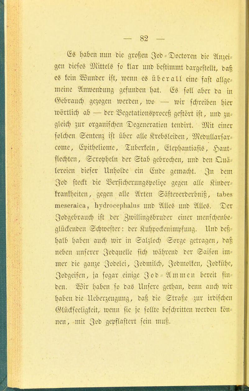 (gg t)aBen nun bie groj3en ^fob = ^octoren bie 3ln,^ei= gen bie[e§ WM^ [o flar imb Beftimmt bargefteüt, baj? e§ fein SÖunber i[t, tuenn e§ überall eine faft attge- meine Stntüenbnng gefunben ^t. (Sg fotl aber ba in @ebran(^ gebogen werben, tDo — tüir fd;rei6en ^ier lüörtlid; ab — ber 3$egetation«^)roce^ gcftört ift, unb jn= gleicJ) jur organifcben Degeneration tenbirt. Wit einer fotc^en ©entenj ift über aüe ^reböleiben, g3?ebnüar]'ar- conte, (Spit^eüome, Xuberfeüt, @le^{)antiafig, |)ant= flechten, ©crop^etn ber @tab gebrod^en, nnb ben Ouä= lereien biefer UnBotbe ein @nbe gemad^t. ^n bem 3ob [tecft bie SSerfic^ernngg^Jolige gegen atte ^inber= franf^eiten, gegen aÜe Strten ©äftetoerberbni^, tabes meseraica, hydrocephalus unb Stüe§ unb 9(ße6. ©er 3^obgebrauc^ ift ber 3^ifiii^Sö'^^W'^6^ ^iner menfc^enbe= gtüdenben ©c^nsefter: ber Än^pocfenim^^fnng. Unb beB= l}alb i)aben and; toir in (Saljtoc^ @orge getragen, baf, neben unferer ^obqneüe fid; wäl^renb ber ©aifcn im^ mer bie ganje ^obelei, ^obmild), 3''>^iiT^li'^/ -^obfn^ie, ^obgeifen, [a fogar einige 3^0b=5(muten bereit fin= ben. äßir ^aben fo ba§ Unfere getl;an, benn anä) föir ^aben bie Ueberjeugung, ba^ bie (Straße jur irbifd;en ©lüdfeetigfeit, toenn fie je fottte 6efd)ritteu tuerben fön= neu, mit Qoh ge|}flaftert fein mu§.