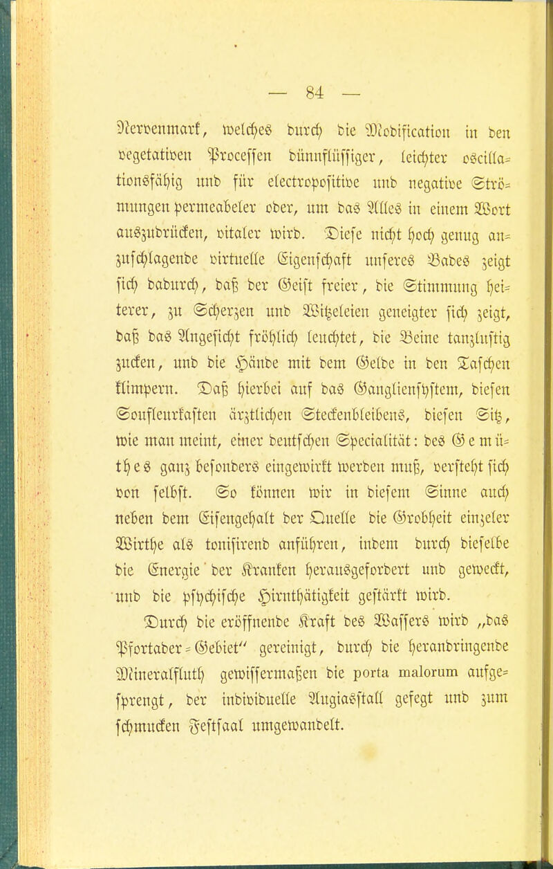 5)?eri)enmai1, loelc^e« biirc^ bie ?OJcbi|lcat{on in ben üegetatteen ^]5roceffen bünnflüffiger, letd;tev ogciüa= tiongfät)tg imb für efectrcpofitiüe unb negative (2tvc= mungen pzxmeabdn ober, um ba§ %Ük^ in einem äßort au^jubrüden, t^ita^er lüirb. Diefe nic^t ^oc^ genug an= juf^lagenbe »irtuelle (5-igeuf(^aft imfereö ^abeg 'seigt fid; babur^, ba^ ber ©eift freier, bie ©timmung ^ei= terer, ju ©d^erjen unb Sileleieu geneigter fid; jeigt, ba| baö Sfngefic^t frö^lic^ feuchtet, bie 33eine tanjütftig Juden, unb bie §änbe mit bem ®elbe in ben 2;afcf)en flim^jern. ©a^ t)ier6ei auf baö ®angUenfl)ftem, biefen ©ouflenrfaften är5tUd;en <StedenBIei6en§, biefen Sil|, iuie man meint, einer beutf d;en ©^ecialität: be« ® e m ü= t^eg ganj Befonberö eingeloirft toerben mu^, ßerfte()t fic^ x>cn felBft. @o fönnen tüir in biefem @inne aud; neBen bem ©fengetjatt ber Oneße bie ®rcb^eit ein^eler SOßirt^e al6 toniftrenb anfüC)ren, inbem burc^ btefelBe bie Energie' ber teufen ^erauggeforbert unb getüedt, unb bie |3fi;c^ifd;e ^irnt^ätigfeit geftärft loirb. ®urc^ bie eroffnenbe ^'raft beg SafferS toirb „ba« ^fortaber = ©ebiet gereinigt, burd; bie ^eranbringenbe 3)änera(flut§ gewiffermaßen bie porta malorum aufge= f|)rengt, ber inbiüibuelte 9tugia§fta!t gefegt unb jum fd;muden geftfaat itmgetüanbett.