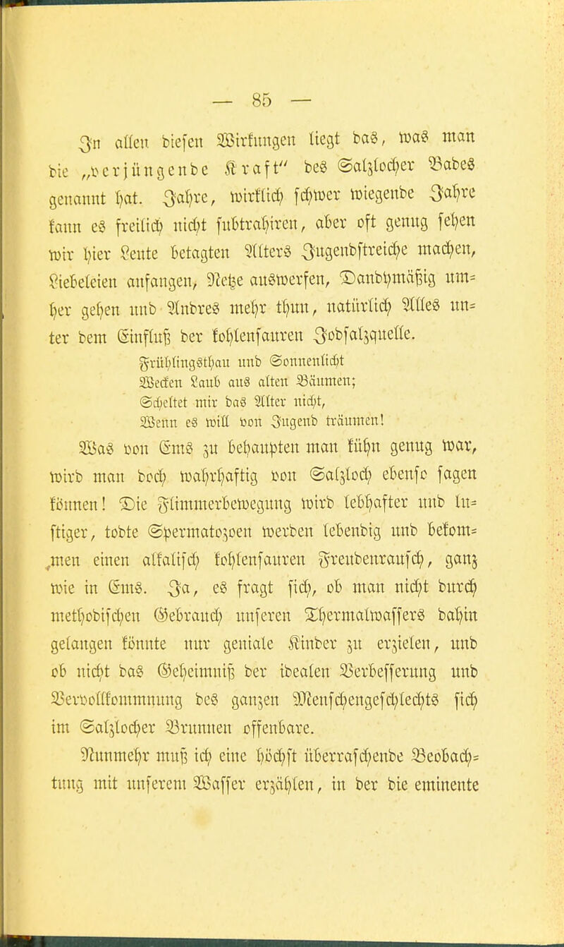 l — 85 — 3n aßen btefen Sirfungen tiegt ba«, man bie .A'^crjüngenbe Äraft m @al3(od;er ^^abe§ genannt l?at. ^al^re, iDirflid? [dn^er lüiegenbe ^a^re fann fretlid; nid^t f«l)trat)iren, aBev oft genng [el}en n)ir l?ier Sente Betagten 5Üter§ ^ugenbftret^e machen, Liebeleien anfangen, DIefee anöwerfen, ®anbl)mä^ig um= ()er getjen nnb ?Inbreg me^r tt?un, natiivüc^ ?tüeg un= ter bem (Sinftufe ber fo^lenfauren ^obfalsqueüe. grüMing§tI;ait imb ©onnenOc^t SBecfen 2auh am atten iöäiimen; @c{;eltet mir baS 2(tter nid;t, SBenn c§ lüitC toon Sugeub träumen! 3ßa« i^on (äm§ ju 6ei?au))ten man fü^n genug mx, tüirb man bcd) n)al;r^)aftig l^on ©at^tod; eknfc fagen fönnen! ®ie t^-Iimmerbetuegung lüirb lefct>after unb lu= fttger, tobte @^)ermato^oen toerben lebenbig unb Be!om= ^men einen alfaüfd; fo^Ienfauren g-reubenrauf(^, ganj tt)ie in (Smg. ^a, e§ fragt fid;, oB man ntd;t burc^ metr^obifc^en ©eBrand; unferen S^I)ermaIn)afferg bal)itt gelangen fönnte nur geniale llinber ju erjielen, unb cB nict)t ba§ ®el}eimni| ber ibeaten SSerBefferung unb ^ßeri^onfommnung beg ganzen 9}?enfd;engefd;ted)t§ fic^ im ©al^lod^er 33runnen offenbare. S^nnme^r muB ic^ eine t)öd)ft üBerrafd;enbe 33eoBad;= tnng mit unferem Söaffer erjagten, in ber bie eminente
