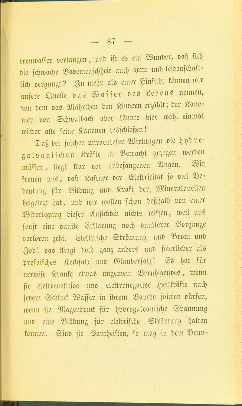 trcuwaffcr verlangen, unb ift ein Sunber, bafe fic^ bie \d)md}c 33abemenid;(?eit and; gern nnb letbenfc^att^ Ud> i^ergnüöt? 3« ntel)r atö einer ipinfic^t föiinen tülr unfere Dnette baS Saffer beö SeBenö nennen, xon bem ba« 9)ia^rc^en ben linbern er,^a^U; ber ^anc- nier mi @d;n)albad; aber fönnte {)ier n)of)l einmal tüieber aüe feine Ä'anonen loSfc^ieBen! T)ä^ bei fold^en miracnlofen Sirfnngen bie ^l)bro= gaU>ani]d;en Gräfte in «etrad;t gejcgen »erben müifen, liegt !lar cor nnBefangenen fingen. Sßir frenen «nö, baB taftner ber ©eftricität fo toiel 33e= beutnns für 33ilbung nnb traft ber TOieratqneüen beigelegt l?at, nnb mx toollen fcl)on befe^alb m\ einer SBibertegnng biefer 5(nfic^ten nichts toiffen, lüeit im« fonft eine bnnfte Srtlärnng nod) bnnllerer SSorgänge tertoren gefjt. (Eleftrifd;e ©trömnng unb 23rom unb 3cb! baö flingt boc^ ganj anber§ unb feierlid;er als ^rofaifd^eS tod)fat:5' unb ©lauberfatj! l)at für nercöfe traute ettt)aS ungemein 33cru^igenbeö, tcenn fie elettrcpüfitiüe unb eletoonegatiüe ipeilfräfte na^ jebem ®d;lucf Saffer in i^rem 33aud;e f^üren bürfen, tüenn fie ?Oiagenbrud für ^t)brogaltoanifd;e (Spannung unb eine 58lä^ung für eleftrifd^e ©trömung Ratten fcnnen. ®inb fie ^ant^eiften, fo mag in bem 35ruu=
